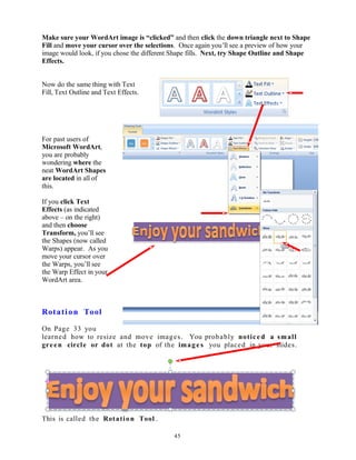 Make sure your WordArt image is “clicked” and then click the down triangle next to Shape
Fill and move your cursor over the selections. Once again you’ll see a preview of how your
image would look, if you chose the different Shape fills. Next, try Shape Outline and Shape
Effects.
Now do the same thing with Text
Fill, Text Outline and Text Effects.
For past users of
Microsoft WordArt,
you are probably
wondering where the
neat WordArt Shapes
are located in all of
this.
If you click Text
Effects (as indicated
above – on the right)
and then choose
Transform, you’ll see
the Shapes (now called
Warps) appear. As you
move your cursor over
the Warps, you’ll see
the Warp Effect in your
WordArt area.
Rotation Tool
On Page 33 you
learned how to resize and move images. You probably noticed a small
green circle or dot at the top of the image s you placed in your slides.
This is called the Rotation Tool .
45
 