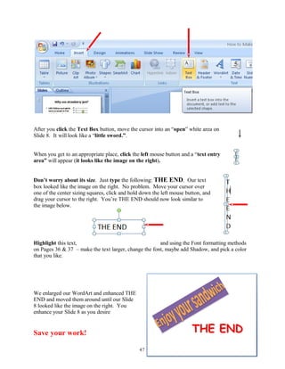 After you click the Text Box button, move the cursor into an “open” white area on
Slide 8. It will look like a “little sword.”.
When you get to an appropriate place, click the left mouse button and a “text entry
area” will appear (it looks like the image on the right).
Don’t worry about its size. Just type the following: THE END. Our text
box looked like the image on the right. No problem. Move your cursor over
one of the center sizing squares, click and hold down the left mouse button, and
drag your cursor to the right. You’re THE END should now look similar to
the image below.
Highlight this text, and using the Font formatting methods
on Pages 36 & 37 – make the text larger, change the font, maybe add Shadow, and pick a color
that you like.
We enlarged our WordArt and enhanced THE
END and moved them around until our Slide
8 looked like the image on the right. You
enhance your Slide 8 as you desire
Save your work!
47
 