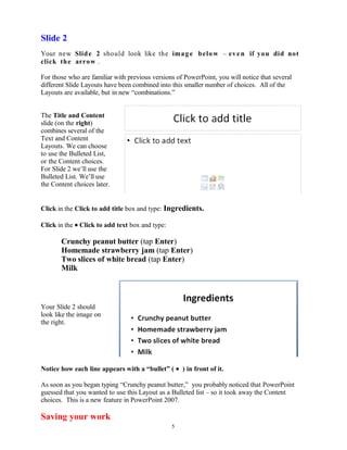 Slide 2
Your new Slide 2 should look like the image below – even if you did not
click the arrow .
For those who are familiar with previous versions of PowerPoint, you will notice that several
different Slide Layouts have been combined into this smaller number of choices. All of the
Layouts are available, but in new “combinations.”
The Title and Content
slide (on the right)
combines several of the
Text and Content
Layouts. We can choose
to use the Bulleted List,
or the Content choices.
For Slide 2 we’ll use the
Bulleted List. We’ll use
the Content choices later.
Click in the Click to add title box and type: Ingredients.
Click in the • Click to add text box and type:
Crunchy peanut butter (tap Enter)
Homemade strawberry jam (tap Enter)
Two slices of white bread (tap Enter)
Milk
Your Slide 2 should
look like the image on
the right.
Notice how each line appears with a “bullet” ( • ) in front of it.
As soon as you began typing “Crunchy peanut butter,” you probably noticed that PowerPoint
guessed that you wanted to use this Layout as a Bulleted list – so it took away the Content
choices. This is a new feature in PowerPoint 2007.
Saving your work
5
 