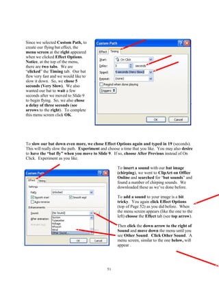 Since we selected Custom Path, to
create our flying bat effect, the
menu screen at the right appeared
when we clicked Effect Options.
Notice, at the top of the menu,
there are two tabs. We are
“clicked” the Timing tab. Our bat
flew very fast and we would like to
slow it down. So, we chose 5
seconds (Very Slow). We also
wanted our bat to wait a few
seconds after we moved to Slide 9
to begin flying. So, we also chose
a delay of three seconds (see
arrows to the right). To complete
this menu screen click OK.
To slow our bat down even more, we chose Effect Options again and typed in 19 (seconds).
This will really slow the path. Experiment and choose a time that you like. You may also desire
to have the “bat fly” when you move to Slide 9. If so, choose After Previous instead of On
Click. Experiment as you like.
To insert a sound with our bat image
(chirping), we went to ClipArt on Office
Online and searched for “bat sounds” and
found a number of chirping sounds. We
downloaded these as we’ve done before.
To add a sound to your image is a bit
tricky. You again click Effect Options
(top of Page 52) as you did before. When
the menu screen appears (like the one to the
left) choose the Effect tab (see top arrow).
Then click the down arrow to the right of
Sound and move down the menu until you
see Other Sound. Click Other Sound. A
menu screen, similar to the one below, will
appear .
51
 