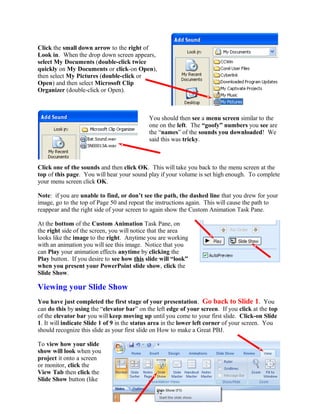 Click the small down arrow to the right of
Look in. When the drop down screen appears,
select My Documents (double-click twice
quickly on My Documents or click-on Open),
then select My Pictures (double-click or
Open) and then select Microsoft Clip
Organizer (double-click or Open).
You should then see a menu screen similar to the
one on the left. The “goofy” numbers you see are
the “names” of the sounds you downloaded! We
said this was tricky.
Click one of the sounds and then click OK. This will take you back to the menu screen at the
top of this page. You will hear your sound play if your volume is set high enough. To complete
your menu screen click OK.
Note: if you are unable to find, or don’t see the path, the dashed line that you drew for your
image, go to the top of Page 50 and repeat the instructions again. This will cause the path to
reappear and the right side of your screen to again show the Custom Animation Task Pane.
At the bottom of the Custom Animation Task Pane, on
the right side of the screen, you will notice that the area
looks like the image to the right. Anytime you are working
with an animation you will see this image. Notice that you
can Play your animation effects anytime by clicking the
Play button. If you desire to see how this slide will “look”
when you present your PowerPoint slide show, click the
Slide Show.
Viewing your Slide Show
You have just completed the first stage of your presentation. Go back to Slide 1. You
can do this by using the “elevator bar” on the left edge of your screen. If you click at the top
of the elevator bar you will keep moving up until you come to your first slide. Click-on Slide
1. It will indicate Slide 1 of 9 in the status area in the lower left corner of your screen. You
should recognize this slide as your first slide on How to make a Great PBJ.
To view how your slide
show will look when you
project it onto a screen
or monitor, click the
View Tab then click the
Slide Show button (like
52
 