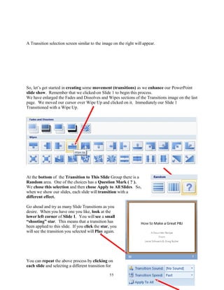 A Transition selection screen similar to the image on the right will appear.
So, let’s get started in creating some movement (transitions) as we enhance our PowerPoint
slide show. Remember that we clicked-on Slide 1 to begin this process.
We have enlarged the Fades and Dissolves and Wipes sections of the Transitions image on the last
page. We moved our cursor over Wipe Up and clicked on it. Immediately our Slide 1
Transitioned with a Wipe Up.
At the bottom of the Transition to This Slide Group there is a
Random area. One of the choices has a Question Mark ( ? ).
We chose this selection and then chose Apply to All Slides. So,
when we show our slides, each slide will transition with a
different effect.
Go ahead and try as many Slide Transitions as you
desire. When you have one you like, look at the
lower left corner of Slide 1. You will see a small
“shooting” star. This means that a transition has
been applied to this slide. If you click the star, you
will see the transition you selected will Play again.
You can repeat the above process by clicking on
each slide and selecting a different transition for
55
 