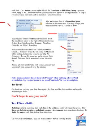 each slide. Or – Notice - on the right side of the Transition to This Slide Group – you can
select Apply to All. And the transition you choose will be applied to all of your slides. It’s up to
you on how you want each slide to transition – or not transition.
Also notice that there is a Transition Speed
selection in this same area. You may change your
transition from Fast to Medium or Slow.
You may also add a Sound to your transition. Click
the small down arrow to the right of Transition Sound.
A drop down list of sounds will appear. We chose
Chime for our Slide 1 Transition.
Notice at the bottom of the “list” it indicates Other
Sound…. When we found the bat sound on Microsoft
Office Online, it placed the sound in our Clip Art
Organizer. To use this sound we had to choose Other
Sound. When we did, it was added to our list at the
top.
As you get more comfortable with sounds, you can find
some really neat sounds all over the internet.
Note: many audiences do not like a lot of “sound” when watching a PowerPoint
presentation. So, you may desire to use sound “sparingly” in your presentation.
Try it out!
Go ahead and run/play your slide show again. See how you like the transitions and sounds.
Adjust as you desire.
Don’t forget to save your work!
Text Effects - Build:
Building is a term indicating how each line of the text (on a slide) will enter the screen. The
lines, words, letters, pictures and charts can move in or appear from almost any direction. To
Build the text on each slide, follow these directions.
Go back to Normal View. You can do this in Slide Sorter View by double
56
 