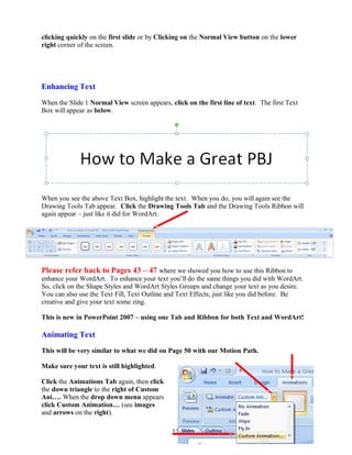 clicking quickly on the first slide or by Clicking on the Normal View button on the lower
right corner of the screen.
Enhancing Text
When the Slide 1 Normal View screen appears, click on the first line of text. The first Text
Box will appear as below.
When you see the above Text Box, highlight the text. When you do, you will again see the
Drawing Tools Tab appear. Click the Drawing Tools Tab and the Drawing Tools Ribbon will
again appear – just like it did for WordArt.
Please refer back to Pages 43 – 47 where we showed you how to use this Ribbon to
enhance your WordArt. To enhance your text you’ll do the same things you did with WordArt.
So, click on the Shape Styles and WordArt Styles Groups and change your text as you desire.
You can also use the Text Fill, Text Outline and Text Effects, just like you did before. Be
creative and give your text some zing.
This is new in PowerPoint 2007 – using one Tab and Ribbon for both Text and WordArt!
Animating Text
This will be very similar to what we did on Page 50 with our Motion Path.
Make sure your text is still highlighted.
Click the Animations Tab again, then click
the down triangle to the right of Custom
Ani…. When the drop down menu appears
click Custom Animation… (see images
and arrows on the right).
57
 