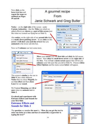 Now click-on the
lower text box and
repeat the steps we
outlined on Pages
59 and 60.
Notice – on the right side of the screen - under
Custom Animation – that the Titles (on which we
added effects) are shown as a part of this screen (just
like when we created our flying bat on Slide 9).
Also notice, on the right side of our second title there
is a small, down pointing arrow. If you click-on this
arrow it will show you each line of text that you
animated in the lower sub-title box.
Now we’ll enhance our text some more.
Move your cursor over the first title and click the left mouse
button. Next click the small down arrow on the right side of
this box. You will see a menu screen appear that will let you
enhance your title (just like you did in Slide 9). Choose (click)
Effect Options and the menu screen below will appear.
This screen is similar to the one in
Slide 9, but a little different.
Notice that we chose Magnify for
our text effect and then chose
Laser for our sound.
We’ll cover Dimming and All at
once when we animate text in
Slide 2.
Go ahead and experiment with
Entrance Effects and Sounds for
your first Slide.
Entrance Effects and
Sounds for Slide 2
The question we receive the most is: “How do you get the text to
enter one letter at a time and have it sound like a typewriter is
typing the text?”
59
 