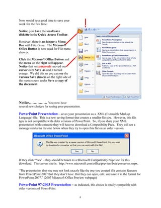 Now would be a good time to save your
work for the first time.
Notice, you have the small save
diskette in the Quick Access Toolbar.
However, there is no longer a Menu
Bar with File - Save. The Microsoft
Office Button is now used for File menu
choices.
Click the Microsoft Office Button and
the menu on the right will appear.
Notice that we purposely moved our
cursor over Save As and it turned
orange. We did this so you can see the
various Save choices on the right side of
the menu screen under Save a copy of
the document.
Notice…………… You now have
several new choices for saving your presentation.
PowerPoint Presentation – saves your presentation as a .XML (Extensible Markup
Language) file. This is a new saving format that creates a smaller file size. However, this file
type is not compatible with older versions of PowerPoint. So, if you share your XML
presentation with someone they will have to download a Compatibility Pack. They will see a
message similar to the one below when they try to open this file on an older version.
If they click “Yes” – they should be taken to a Microsoft Compatibility Page site for this
download. The current site is: http://www.microsoft.com/office/preview/beta/converter.mspx.
“The presentation they see may not look exactly like the one you created if it contains features
from PowerPoint 2007 that they don’t have. But they can open, edit, and save it in the format for
PowerPoint 2007.” (2007 Microsoft Office Preview webpage)
PowerPoint 97-2003 Presentation – as indicated, this choice is totally compatible with
older versions of PowerPoint.
6
 