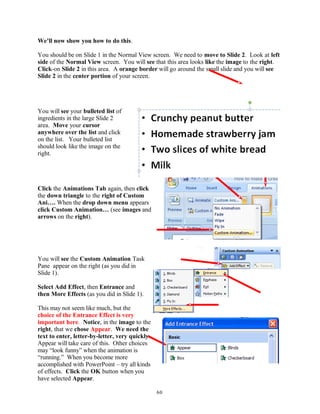 We’ll now show you how to do this.
You should be on Slide 1 in the Normal View screen. We need to move to Slide 2. Look at left
side of the Normal View screen. You will see that this area looks like the image to the right.
Click-on Slide 2 in this area. A orange border will go around the small slide and you will see
Slide 2 in the center portion of your screen.
You will see your bulleted list of
ingredients in the large Slide 2
area. Move your cursor
anywhere over the list and click
on the list. Your bulleted list
should look like the image on the
right.
Click the Animations Tab again, then click
the down triangle to the right of Custom
Ani…. When the drop down menu appears
click Custom Animation… (see images and
arrows on the right).
You will see the Custom Animation Task
Pane appear on the right (as you did in
Slide 1).
Select Add Effect, then Entrance and
then More Effects (as you did in Slide 1).
This may not seem like much, but the
choice of the Entrance Effect is very
important here. Notice, in the image to the
right, that we chose Appear. We need the
text to enter, letter-by-letter, very quickly.
Appear will take care of this. Other choices
may “look funny” when the animation is
“running.” When you become more
accomplished with PowerPoint – try all kinds
of effects. Click the OK button when you
have selected Appear.
60
 