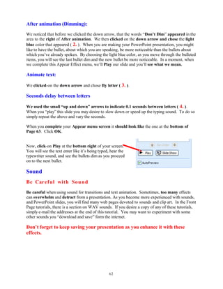 After animation (Dimming):
We noticed that before we clicked the down arrow, that the words “Don’t Dim” appeared in the
area to the right of After animation. We then clicked on the down arrow and chose the light
blue color that appeared ( 2. ). When you are making your PowerPoint presentation, you might
like to have the bullet, about which you are speaking, be more noticeable than the bullets about
which you’ve already spoken. By choosing the light blue color, as you move through the bulleted
items, you will see the last bullet dim and the new bullet be more noticeable. In a moment, when
we complete this Appear Effect menu, we’ll Play our slide and you’ll see what we mean.
Animate text:
We clicked-on the down arrow and chose By letter ( 3. ).
Seconds delay between letters
We used the small “up and down” arrows to indicate 0.1 seconds between letters ( 4. ).
When you “play” this slide you may desire to slow down or speed up the typing sound. To do so
simply repeat the above and vary the seconds.
When you complete your Appear menu screen it should look like the one at the bottom of
Page 63. Click OK.
Now, click-on Play at the bottom right of your screen.
You will see the text enter like it’s being typed, hear the
typewriter sound, and see the bullets dim as you proceed
on to the next bullet.
Sound
Be Careful with Sound
Be careful when using sound for transitions and text animation. Sometimes, too many effects
can overwhelm and detract from a presentation. As you become more experienced with sounds,
and PowerPoint slides, you will find many web pages devoted to sounds and clip art. In the Front
Page tutorials, there is a section on WAV sounds. If you desire a copy of any of these tutorials,
simply e-mail the addresses at the end of this tutorial. You may want to experiment with some
other sounds you “download and save” form the internet.
Don’t forget to keep saving your presentation as you enhance it with these
effects.
62
 