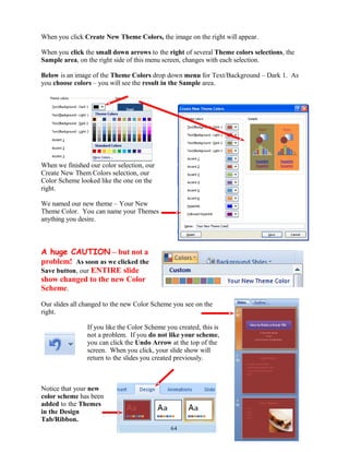 When you click Create New Theme Colors, the image on the right will appear.
When you click the small down arrows to the right of several Theme colors selections, the
Sample area, on the right side of this menu screen, changes with each selection.
Below is an image of the Theme Colors drop down menu for Text/Background – Dark 1. As
you choose colors – you will see the result in the Sample area.
When we finished our color selection, our
Create New Them Colors selection, our
Color Scheme looked like the one on the
right.
We named our new theme – Your New
Theme Color. You can name your Themes
anything you desire.
A huge CAUTION – but not a
problem! As soon as we clicked the
Save button, our ENTIRE slide
show changed to the new Color
Scheme.
Our slides all changed to the new Color Scheme you see on the
right.
If you like the Color Scheme you created, this is
not a problem. If you do not like your scheme,
you can click the Undo Arrow at the top of the
screen. When you click, your slide show will
return to the slides you created previously.
Notice that your new
color scheme has been
added to the Themes
in the Design
Tab/Ribbon.
64
 