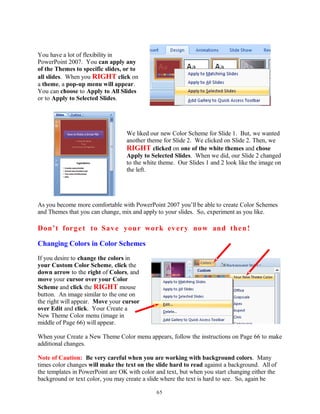 You have a lot of flexibility in
PowerPoint 2007. You can apply any
of the Themes to specific slides, or to
all slides. When you RIGHT click on
a theme, a pop-up menu will appear.
You can choose to Apply to All Slides
or to Apply to Selected Slides.
We liked our new Color Scheme for Slide 1. But, we wanted
another theme for Slide 2. We clicked on Slide 2. Then, we
RIGHT clicked on one of the white themes and chose
Apply to Selected Slides. When we did, our Slide 2 changed
to the white theme. Our Slides 1 and 2 look like the image on
the left.
As you become more comfortable with PowerPoint 2007 you’ll be able to create Color Schemes
and Themes that you can change, mix and apply to your slides. So, experiment as you like.
Don’t forget to Save your work every now and then!
Changing Colors in Color Schemes
If you desire to change the colors in
your Custom Color Scheme, click the
down arrow to the right of Colors, and
move your cursor over your Color
Scheme and click the RIGHT mouse
button. An image similar to the one on
the right will appear. Move your cursor
over Edit and click. Your Create a
New Theme Color menu (image in
middle of Page 66) will appear.
When your Create a New Theme Color menu appears, follow the instructions on Page 66 to make
additional changes.
Note of Caution: Be very careful when you are working with background colors. Many
times color changes will make the text on the slide hard to read against a background. All of
the templates in PowerPoint are OK with color and text, but when you start changing either the
background or text color, you may create a slide where the text is hard to see. So, again be
65
 