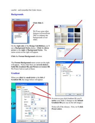 careful – and remember the Undo Arrow.
Backgrounds
Click Slide 2.
We’ll use some other
features in PowerPoint
2007 to enhance the
backgrounds of our
slides.
On the right side of the Design Tab/Ribbon you’ll
see a Background Styles choice. Click the down
arrow to the right of Background Styles. The
menu screen on the right will appear.
Click the Format Background selection.
The Format Background menu screen on the right
will appear. Notice that there are several choices:
Solid fill, Gradient fill, and Picture or texture fill.
We’ll now look at each of these.
Gradient
When you click the small circle to the left of
Gradient fill, the image below will appear.
As soon as you click Gradient fill, you’ll
notice your Slide 2 changes to the default
Gradient fill (you see on the left image.)
Notice all of the choices. First, we’ll click
Preset colors.
66
 