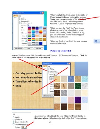 When we click the down arrow to the right of
Preset colors the image on the right appears.
Move your cursor over one of the selections
and click on it. Slide 2 will change to this
Gradient. Click a couple of other choices.
When you have the “feel” for Preset colors,
click on several of the other choices below
Preset colors and try them. Needless to say,
you can spend a lot of time enhancing your
slides with this feature.
When you finish, if you don’t like your choices,
use the Undo Arrow.
Picture or texture fill
Next we’ll enhance our Slide 2 with Pictures and Textures. We’ll start with Textures. Click the
small circle to the left of Picture or texture fill.
As soon as you click the circle, your Slide 2 will look similar to
the image above. It has taken the look of the first Texture choice.
67
 