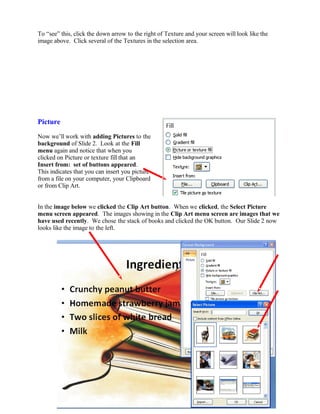 To “see” this, click the down arrow to the right of Texture and your screen will look like the
image above. Click several of the Textures in the selection area.
Picture
Now we’ll work with adding Pictures to the
background of Slide 2. Look at the Fill
menu again and notice that when you
clicked on Picture or texture fill that an
Insert from: set of buttons appeared.
This indicates that you can insert you picture
from a file on your computer, your Clipboard
or from Clip Art.
In the image below we clicked the Clip Art button. When we clicked, the Select Picture
menu screen appeared. The images showing in the Clip Art menu screen are images that we
have used recently. We chose the stack of books and clicked the OK button. Our Slide 2 now
looks like the image to the left.
68
 