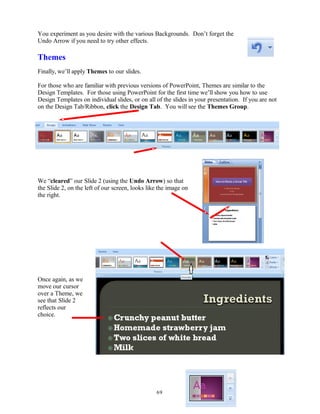 You experiment as you desire with the various Backgrounds. Don’t forget the
Undo Arrow if you need to try other effects.
Themes
Finally, we’ll apply Themes to our slides.
For those who are familiar with previous versions of PowerPoint, Themes are similar to the
Design Templates. For those using PowerPoint for the first time we’ll show you how to use
Design Templates on individual slides, or on all of the slides in your presentation. If you are not
on the Design Tab/Ribbon, click the Design Tab. You will see the Themes Group.
We “cleared” our Slide 2 (using the Undo Arrow) so that
the Slide 2, on the left of our screen, looks like the image on
the right.
Once again, as we
move our cursor
over a Theme, we
see that Slide 2
reflects our
choice.
69
 