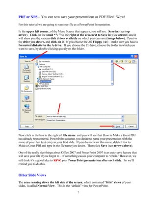PDF or XPS – You can now save your presentations as PDF Files! Wow!
For this tutorial we are going to save our file as a PowerPoint Presentation.
In the upper left corner, of the Menu Screen that appears, you will see: Save in: (see top
arrow). Click-on the small “ V ” to the right of the area next to Save in: (see arrows) and it
will show you the various disk drives available on which you can save (image below). Point to
the drive you desire, and click-on it. If you choose the 3½ Floppy (A:) – make sure you have a
formatted diskette in the A drive. If you choose the C: drive, choose the folder in which you
want to save, by double clicking quickly on the folder.
Now click in the box to the right of File name: and you will see that How to Make a Great PBJ
has already been entered. PowerPoint assumes you desire to name your presentation with the
name of your first text entry in your first slide. If you do not want this name, delete How to
Make a Great PBJ and type in the file name you desire. Then click Save (see arrows above).
One of the really nice things about Office 2007 and PowerPoint 2007 is an auto-save feature that
will save your file if you forget to – if something causes your computer to “crash.” However, we
still think it’s a good idea to save your PowerPoint presentation after each slide. So we’ll
remind you to do this.
Other Slide Views
The area running down the left side of the screen, which contained “little” views of your
slides, is called Normal View. This is the “default” view for PowerPoint.
7
 