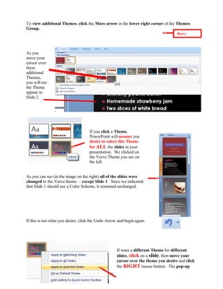 To view additional Themes, click the More arrow in the lower right corner of the Themes
Group.
As you
move your
cursor over
these
additional
Themes,
you will see
the Theme
appear in
Slide 2.
If you click a Theme,
PowerPoint will assume you
desire to select this Theme
for ALL the slides in your
presentation. We clicked on
the Verve Theme you see on
the left.
As you can see (in the image on the right) all of the slides were
changed to the Verve theme – except Slide 1. Since we indicated
that Slide 1 should use a Color Scheme, it remained unchanged.
If this is not what you desire, click the Undo Arrow and begin again.
If want a different Theme for different
slides, click on a slide, then move your
cursor over the theme you desire and click
the RIGHT mouse button. The pop-up
70
More
 