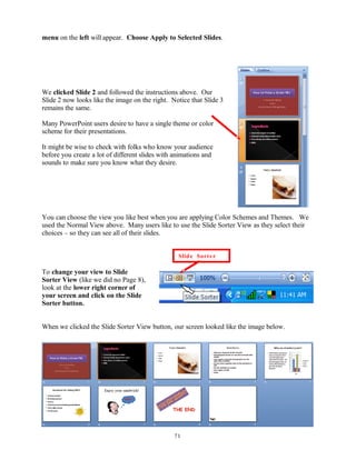 menu on the left will appear. Choose Apply to Selected Slides.
We clicked Slide 2 and followed the instructions above. Our
Slide 2 now looks like the image on the right. Notice that Slide 3
remains the same.
Many PowerPoint users desire to have a single theme or color
scheme for their presentations.
It might be wise to check with folks who know your audience
before you create a lot of different slides with animations and
sounds to make sure you know what they desire.
You can choose the view you like best when you are applying Color Schemes and Themes. We
used the Normal View above. Many users like to use the Slide Sorter View as they select their
choices – so they can see all of their slides.
To change your view to Slide
Sorter View (like we did no Page 8),
look at the lower right corner of
your screen and click on the Slide
Sorter button.
When we clicked the Slide Sorter View button, our screen looked like the image below.
71
Slide Sorter
 