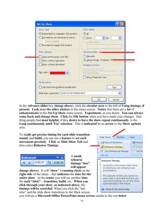 In the Advance slides box (image above), click the circular area to the left of Using timings, if
present. Look over the other choices in this menu screen. Notice that there are a lot of
enhancements in this Set Up Show menu screen. Experiment, as you desire. You can always
come back and change them. Click the OK button when you have made your changes. One
thing people find most helpful, if they desire to have the show repeat continuously, is the
Loop continuously until ‘Esc’ selection. This is indicated by an arrow to the Show options
area.
To really get precise timing for each slide transition,
sound, and build, you can use a feature to set each
movement precisely. Click on Slide Show Tab and
then select Rehearse Timings.
A small,
rehearse
timings “box”
will appear
(image above). It will “show” a running clock on the
right side of the menu – that indicates the time for the
entire show. In the center you will see another time
for each “click” – transition, build, etc. When you
click through your show, as indicated above, the
timings will be recorded. When you click the “last
time” and the slide show transitions to the black screen,
you will see a Microsoft Office PowerPoint menu screen similar to the one below.
74
 