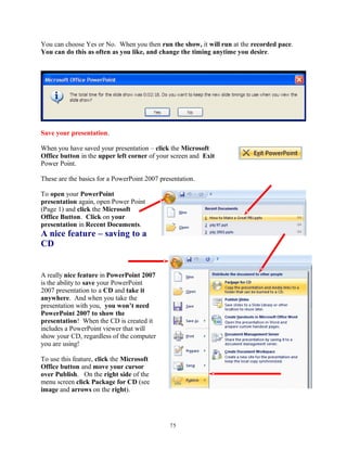 You can choose Yes or No. When you then run the show, it will run at the recorded pace.
You can do this as often as you like, and change the timing anytime you desire.
Save your presentation.
When you have saved your presentation – click the Microsoft
Office button in the upper left corner of your screen and Exit
Power Point.
These are the basics for a PowerPoint 2007 presentation.
To open your PowerPoint
presentation again, open Power Point
(Page 1) and click the Microsoft
Office Button. Click on your
presentation in Recent Documents.
A nice feature – saving to a
CD
A really nice feature in PowerPoint 2007
is the ability to save your PowerPoint
2007 presentation to a CD and take it
anywhere. And when you take the
presentation with you, you won’t need
PowerPoint 2007 to show the
presentation! When the CD is created it
includes a PowerPoint viewer that will
show your CD, regardless of the computer
you are using!
To use this feature, click the Microsoft
Office button and move your cursor
over Publish. On the right side of the
menu screen click Package for CD (see
image and arrows on the right).
75
 