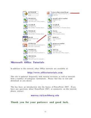 Microsoft Office Tutorials
In addition to this tutorial, other Office tutorials are available at:
http://ww w. officetut orials.co m
This site is updated frequently with tutorial revisions as well as tutorials
from a number of collegiate institutions. Please feel free to visit and
download as you desire.
This has been an introduction into the basics of PowerPoint 2007. If you
have any questions about PowerPoint 2007, or comments on this tutorial,
please contact:
murray.t@lynchburg. e d u
Thank you for your patienc e and good luck.
77
 