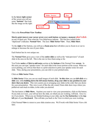In the lower right corner
of the screen you will see
some “buttons” that look
like the image on the right:
This is the PowerPoint View Toolbar.
Slowly point (move) your cursor arrow over each button and pause a moment (don’t click-
on any of them yet). Note what the Text Help boxes indicate. The first box (which looks
“depressed”) indicates: Normal View. The next: Slide Sorter View. Then, Slide Show.
To the right of the buttons, you will see a Zoom area that will allow you to Zoom in or out to
enlarge or decrease the size of your slides.
Each button has its own unique use.
The Normal View gives you a view of the entire slide as well as the “mini-previews” of each
slide in the area on the left. This is the one we have been using so far.
You’ll also notice a Click to add notes section at the bottom of the Normal View screen. In
this area you can type “speaker notes” for each slide in the lower portion of the screen. When we
cover printing, you will see that there is a print selection to print your speaker notes for each
slide. Then, during your presentation, you can refer to your printed notes.
Click-on Slide Sorter View.
In Slide Sorter View you can see small images of each slide. In this view you can left click-on a
slide and, while holding down the left mouse button, drag your slide to any position in your
show that you desire. This view assists you in arranging your slides in the order that you desire
for your presentation. This view is sort of like the old, round 35mm slide show trays where you
pulled-out and stuck-in slides, in the order you desired.
The last button is Slide Show. Anytime you want to view your presentation, click-on this button.
If you click on it now, you will see how the slide, on which you are working, will look. Give it a
try if you desire. When you are finished looking at your slide, tap the Esc button/key in the top-
left part of your Keyboard. This will take you back to the View in which you were working.
Click Normal View to return to your slide creation area. We’ll work with Slide Sorter View a bit
later.
8
Slide Sorter
Normal Slide
Zoo
 