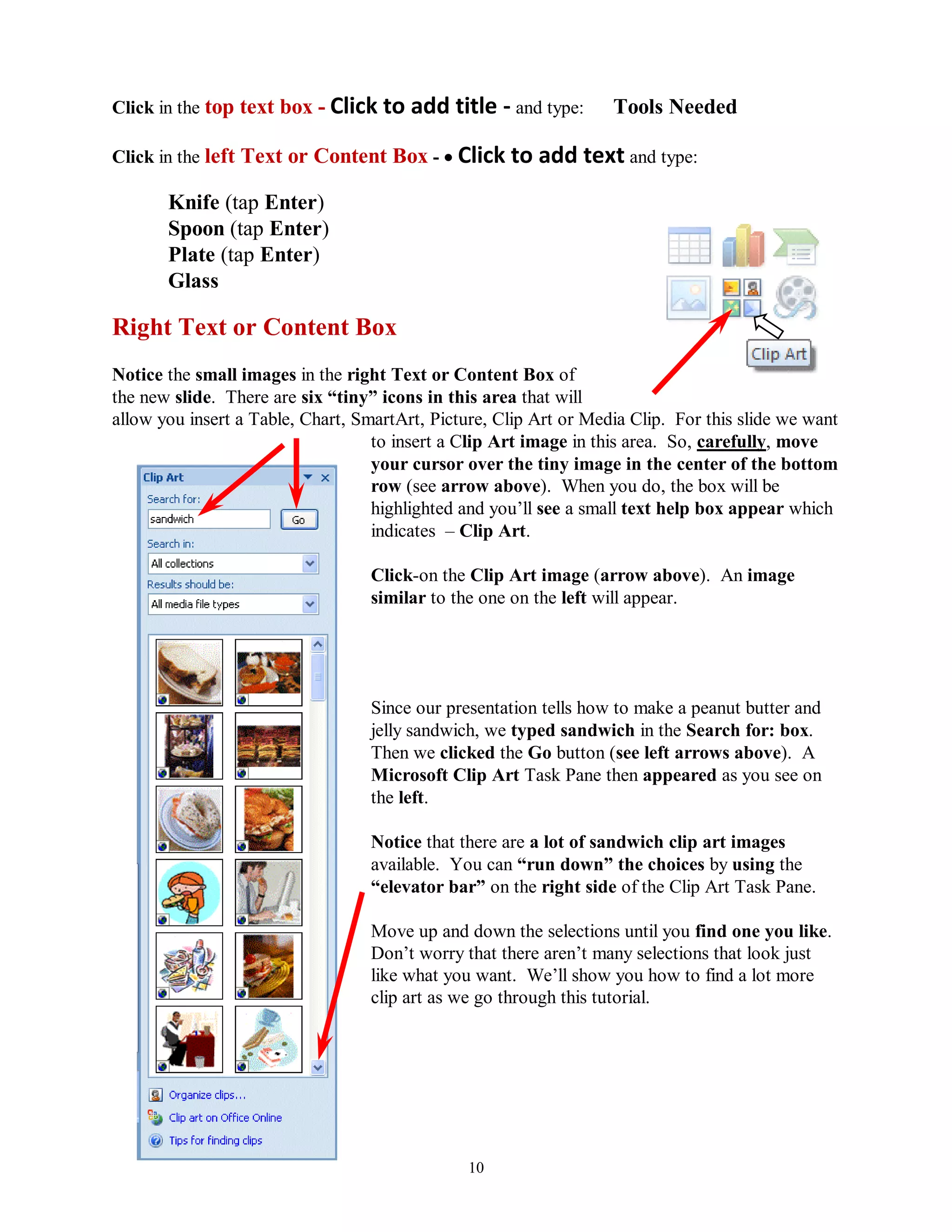 Click in the top text box - Click to    add title - and type:      Tools Needed

Click in the left Text or Content Box -  Click to       add text and type:
       Knife (tap Enter)
       Spoon (tap Enter)
       Plate (tap Enter)
       Glass

Right Text or Content Box
Notice the small images in the right Text or Content Box of
the new slide. There are six “tiny” icons in this area that will
allow you insert a Table, Chart, SmartArt, Picture, Clip Art or Media Clip. For this slide we want
                                   to insert a Clip Art image in this area. So, carefully, move
                                   your cursor over the tiny image in the center of the bottom
                                   row (see arrow above). When you do, the box will be
                                   highlighted and you’ll see a small text help box appear which
                                   indicates – Clip Art.

                                  Click-on the Clip Art image (arrow above). An image
                                  similar to the one on the left will appear.




                                  Since our presentation tells how to make a peanut butter and
                                  jelly sandwich, we typed sandwich in the Search for: box.
                                  Then we clicked the Go button (see left arrows above). A
                                  Microsoft Clip Art Task Pane then appeared as you see on
                                  the left.

                                  Notice that there are a lot of sandwich clip art images
                                  available. You can “run down” the choices by using the
                                  “elevator bar” on the right side of the Clip Art Task Pane.

                                  Move up and down the selections until you find one you like.
                                  Don’t worry that there aren’t many selections that look just
                                  like what you want. We’ll show you how to find a lot more
                                  clip art as we go through this tutorial.




                                                10
 