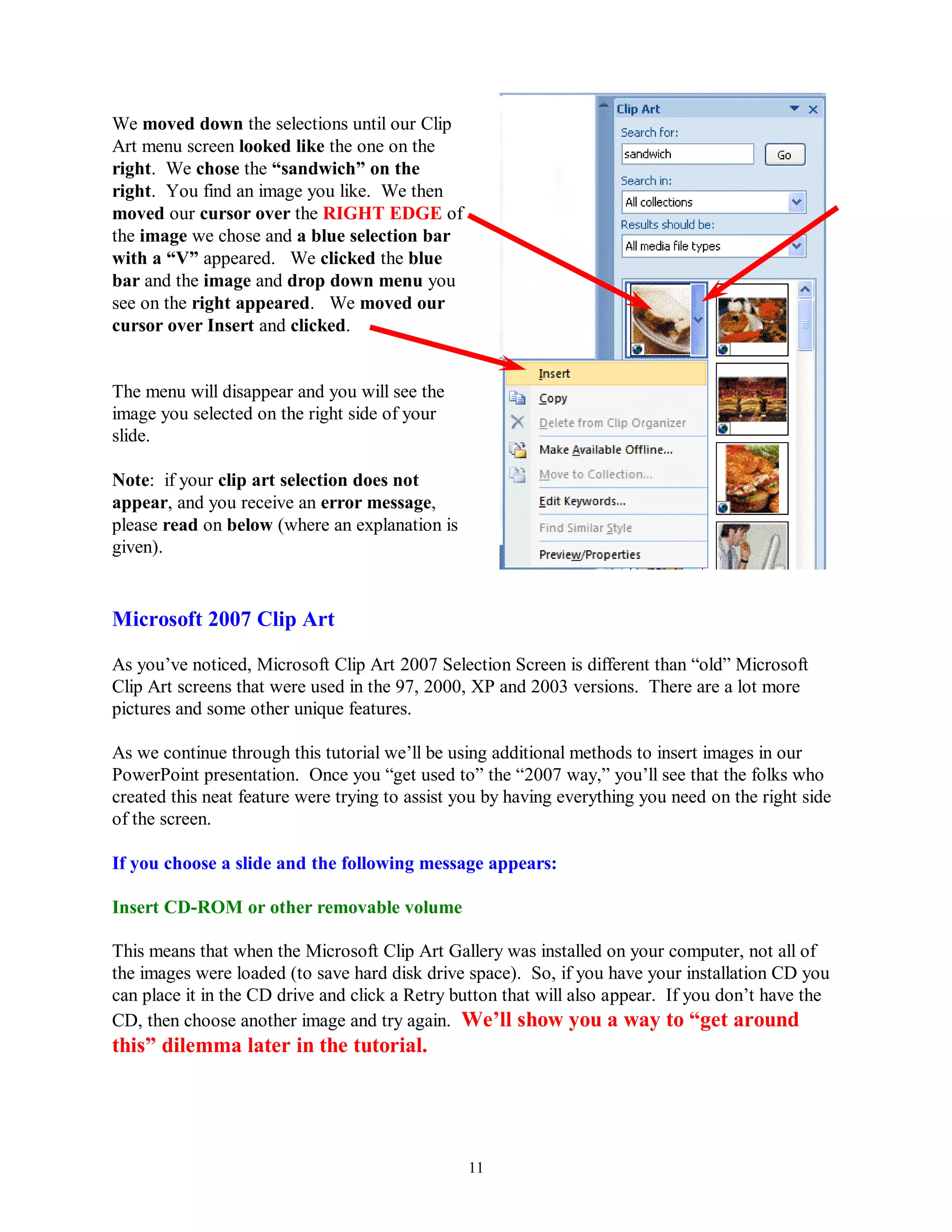 We moved down the selections until our Clip
Art menu screen looked like the one on the
right. We chose the “sandwich” on the
right. You find an image you like. We then
moved our cursor over the RIGHT EDGE of
the image we chose and a blue selection bar
with a “V” appeared. We clicked the blue
bar and the image and drop down menu you
see on the right appeared. We moved our
cursor over Insert and clicked.


The menu will disappear and you will see the
image you selected on the right side of your
slide.

Note: if your clip art selection does not
appear, and you receive an error message,
please read on below (where an explanation is
given).


Microsoft 2007 Clip Art

As you’ve noticed, Microsoft Clip Art 2007 Selection Screen is different than “old” Microsoft
Clip Art screens that were used in the 97, 2000, XP and 2003 versions. There are a lot more
pictures and some other unique features.

As we continue through this tutorial we’ll be using additional methods to insert images in our
PowerPoint presentation. Once you “get used to” the “2007 way,” you’ll see that the folks who
created this neat feature were trying to assist you by having everything you need on the right side
of the screen.

If you choose a slide and the following message appears:

Insert CD-ROM or other removable volume

This means that when the Microsoft Clip Art Gallery was installed on your computer, not all of
the images were loaded (to save hard disk drive space). So, if you have your installation CD you
can place it in the CD drive and click a Retry button that will also appear. If you don’t have the
CD, then choose another image and try again. We‟ll show you a way to “get around
this” dilemma later in the tutorial.




                                                 11
 
