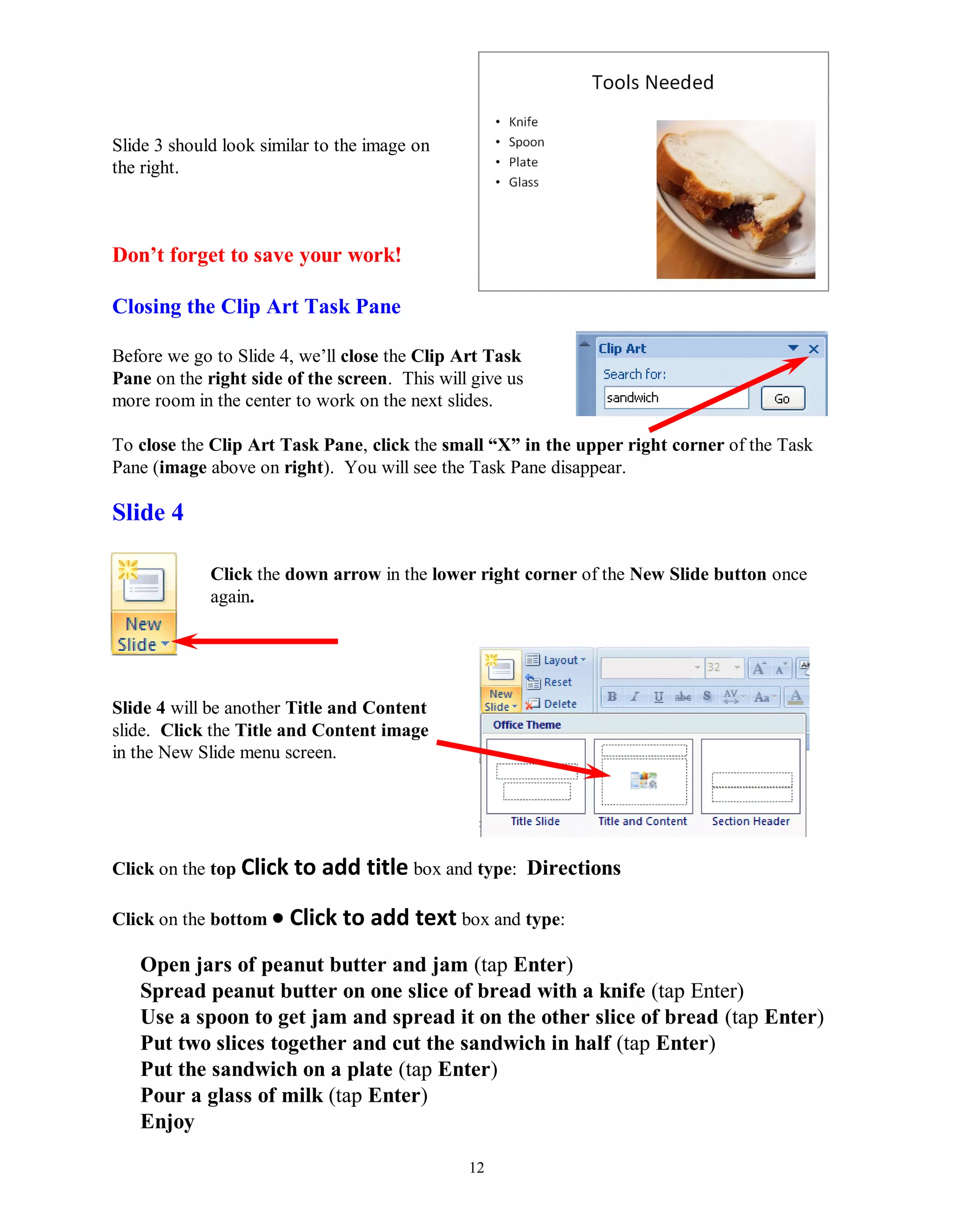 Slide 3 should look similar to the image on
the right.



Don‟t forget to save your work!

Closing the Clip Art Task Pane

Before we go to Slide 4, we’ll close the Clip Art Task
Pane on the right side of the screen. This will give us
more room in the center to work on the next slides.

To close the Clip Art Task Pane, click the small “X” in the upper right corner of the Task
Pane (image above on right). You will see the Task Pane disappear.

Slide 4

             Click the down arrow in the lower right corner of the New Slide button once
             again.




Slide 4 will be another Title and Content
slide. Click the Title and Content image
in the New Slide menu screen.




Click on the top Click to   add title box and type: Directions

Click on the bottom    Click to add text box and type:
   Open jars of peanut butter and jam (tap Enter)
   Spread peanut butter on one slice of bread with a knife (tap Enter)
   Use a spoon to get jam and spread it on the other slice of bread (tap Enter)
   Put two slices together and cut the sandwich in half (tap Enter)
   Put the sandwich on a plate (tap Enter)
   Pour a glass of milk (tap Enter)
   Enjoy

                                               12
 