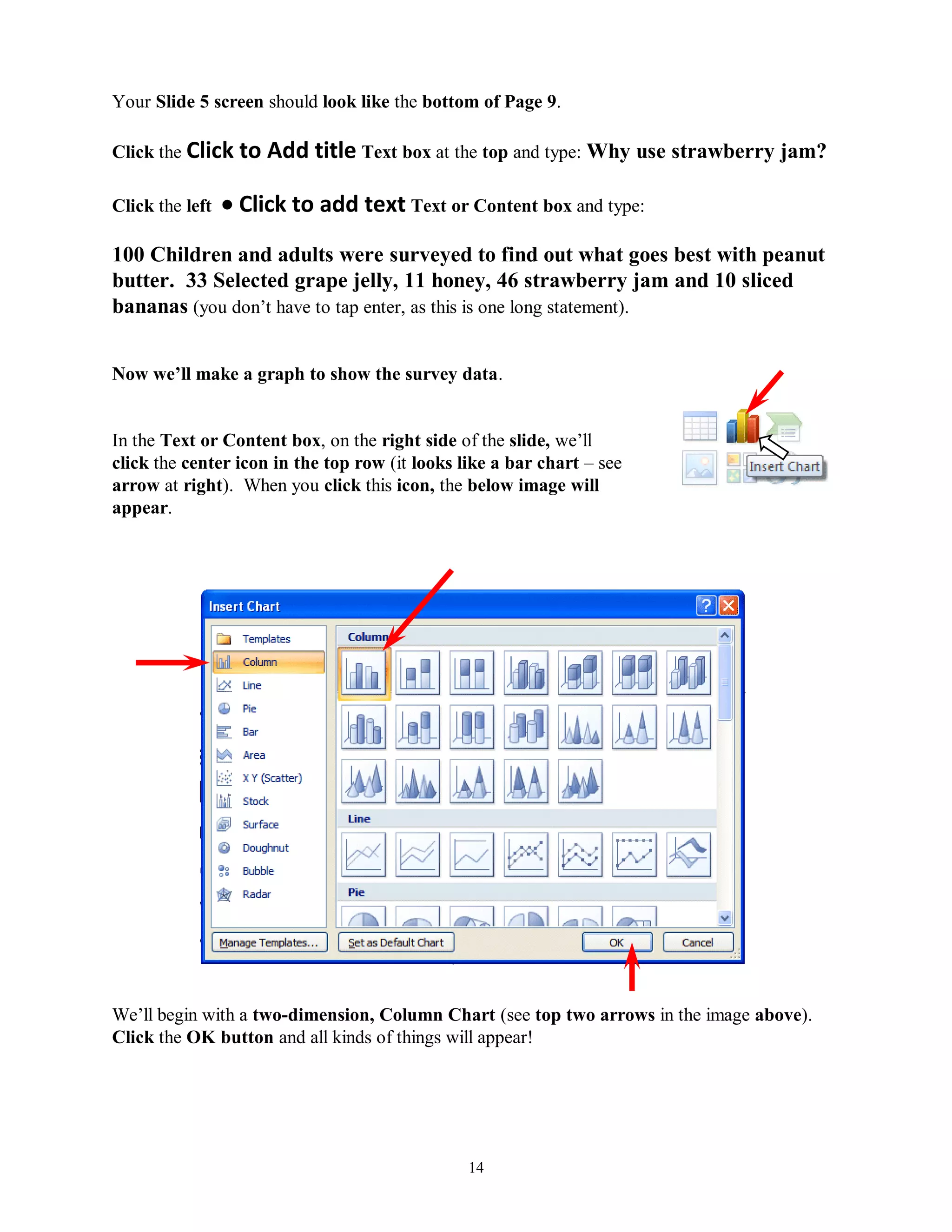 Your Slide 5 screen should look like the bottom of Page 9.

Click the Click to    Add title Text box at the top and type: Why use strawberry jam?

Click the left    Click to add text Text or Content box and type:
100 Children and adults were surveyed to find out what goes best with peanut
butter. 33 Selected grape jelly, 11 honey, 46 strawberry jam and 10 sliced
bananas (you don’t have to tap enter, as this is one long statement).


Now we‟ll make a graph to show the survey data.


In the Text or Content box, on the right side of the slide, we’ll
click the center icon in the top row (it looks like a bar chart – see
arrow at right). When you click this icon, the below image will
appear.




We’ll begin with a two-dimension, Column Chart (see top two arrows in the image above).
Click the OK button and all kinds of things will appear!




                                                14
 