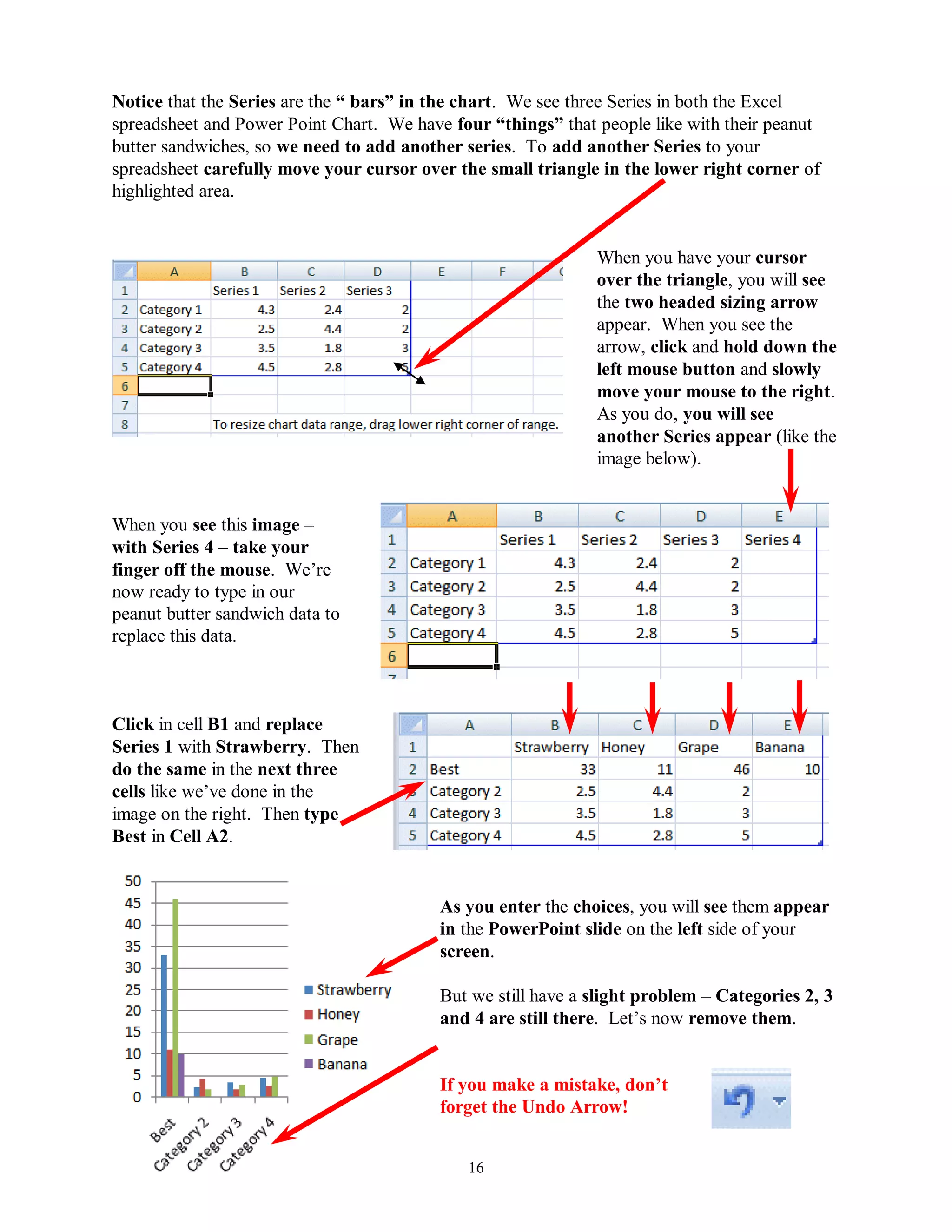 Notice that the Series are the “ bars” in the chart. We see three Series in both the Excel
spreadsheet and Power Point Chart. We have four “things” that people like with their peanut
butter sandwiches, so we need to add another series. To add another Series to your
spreadsheet carefully move your cursor over the small triangle in the lower right corner of
highlighted area.


                                                              When you have your cursor
                                                              over the triangle, you will see
                                                              the two headed sizing arrow
                                                              appear. When you see the
                                                              arrow, click and hold down the
                                                              left mouse button and slowly
                                                              move your mouse to the right.
                                                              As you do, you will see
                                                              another Series appear (like the
                                                              image below).


When you see this image –
with Series 4 – take your
finger off the mouse. We’re
now ready to type in our
peanut butter sandwich data to
replace this data.



Click in cell B1 and replace
Series 1 with Strawberry. Then
do the same in the next three
cells like we’ve done in the
image on the right. Then type
Best in Cell A2.


                                          As you enter the choices, you will see them appear
                                          in the PowerPoint slide on the left side of your
                                          screen.

                                          But we still have a slight problem – Categories 2, 3
                                          and 4 are still there. Let’s now remove them.


                                          If you make a mistake, don‟t
                                          forget the Undo Arrow!


                                             16
 
