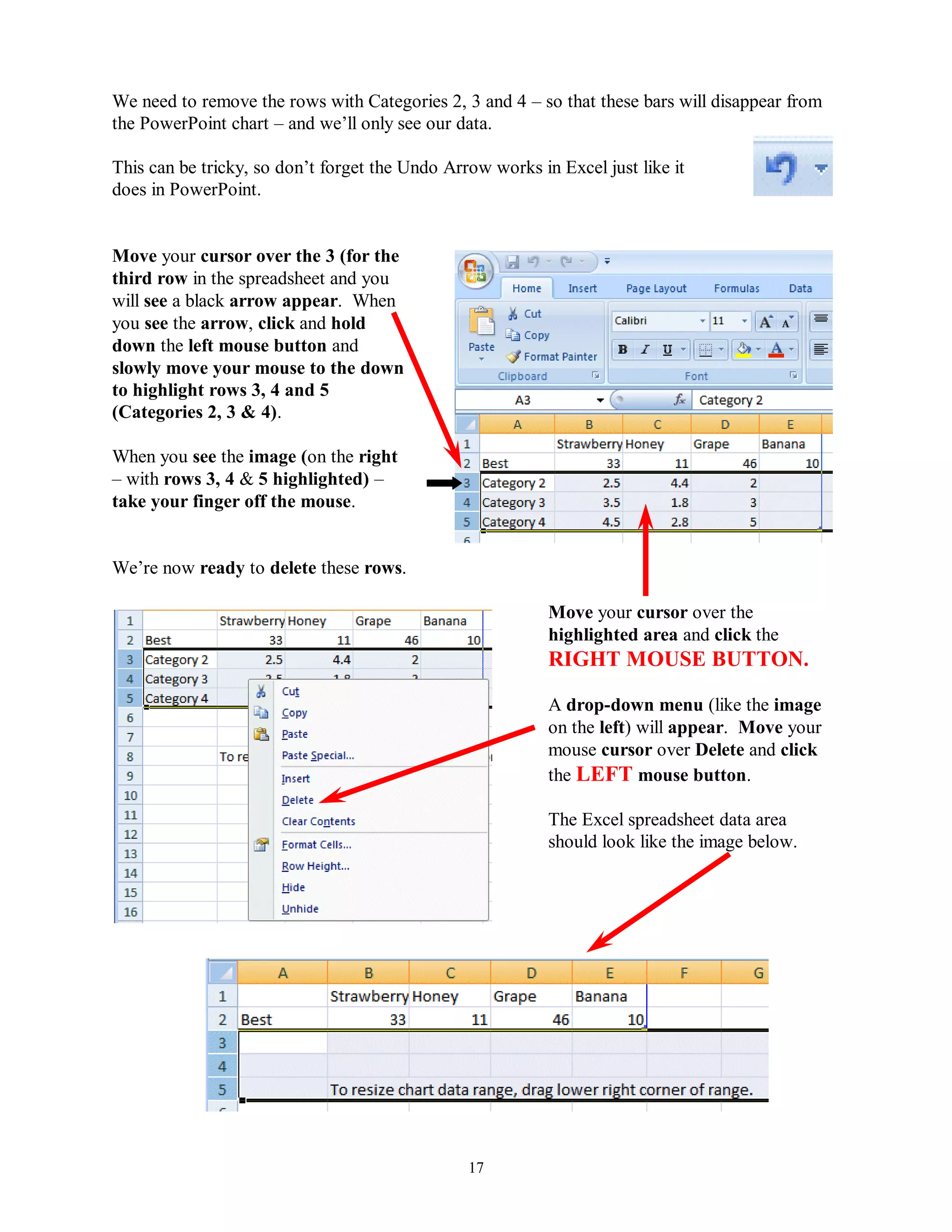 We need to remove the rows with Categories 2, 3 and 4 – so that these bars will disappear from
the PowerPoint chart – and we’ll only see our data.

This can be tricky, so don’t forget the Undo Arrow works in Excel just like it
does in PowerPoint.


Move your cursor over the 3 (for the
third row in the spreadsheet and you
will see a black arrow appear. When
you see the arrow, click and hold
down the left mouse button and
slowly move your mouse to the down
to highlight rows 3, 4 and 5
(Categories 2, 3 & 4).

When you see the image (on the right
– with rows 3, 4 & 5 highlighted) –
take your finger off the mouse.


We’re now ready to delete these rows.

                                                           Move your cursor over the
                                                           highlighted area and click the
                                                           RIGHT MOUSE BUTTON.

                                                           A drop-down menu (like the image
                                                           on the left) will appear. Move your
                                                           mouse cursor over Delete and click
                                                           the LEFT mouse button.

                                                           The Excel spreadsheet data area
                                                           should look like the image below.




                                                17
 