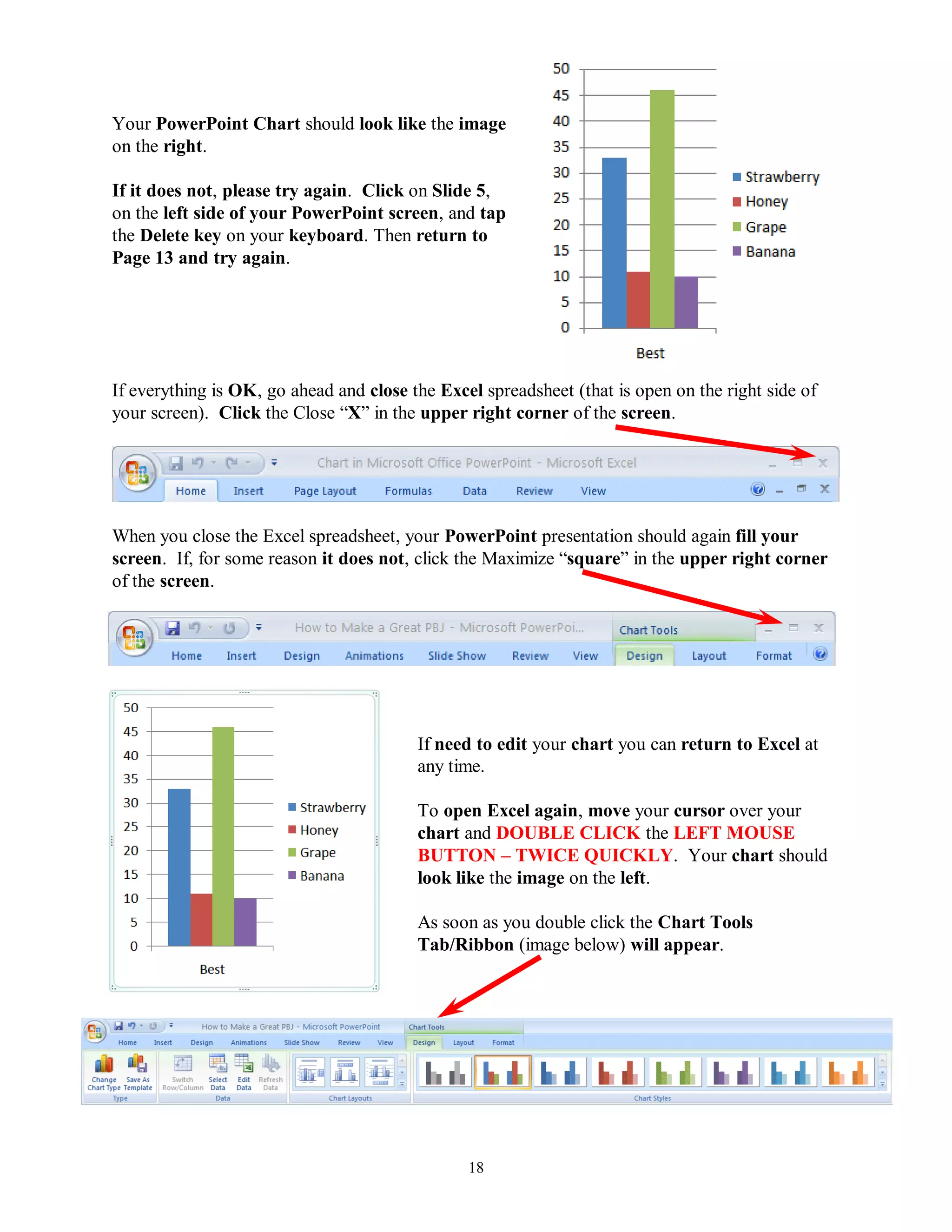 Your PowerPoint Chart should look like the image
on the right.

If it does not, please try again. Click on Slide 5,
on the left side of your PowerPoint screen, and tap
the Delete key on your keyboard. Then return to
Page 13 and try again.




If everything is OK, go ahead and close the Excel spreadsheet (that is open on the right side of
your screen). Click the Close “X” in the upper right corner of the screen.




When you close the Excel spreadsheet, your PowerPoint presentation should again fill your
screen. If, for some reason it does not, click the Maximize “square” in the upper right corner
of the screen.




                                         If need to edit your chart you can return to Excel at
                                         any time.

                                         To open Excel again, move your cursor over your
                                         chart and DOUBLE CLICK the LEFT MOUSE
                                         BUTTON – TWICE QUICKLY. Your chart should
                                         look like the image on the left.

                                         As soon as you double click the Chart Tools
                                         Tab/Ribbon (image below) will appear.




                                                18
 