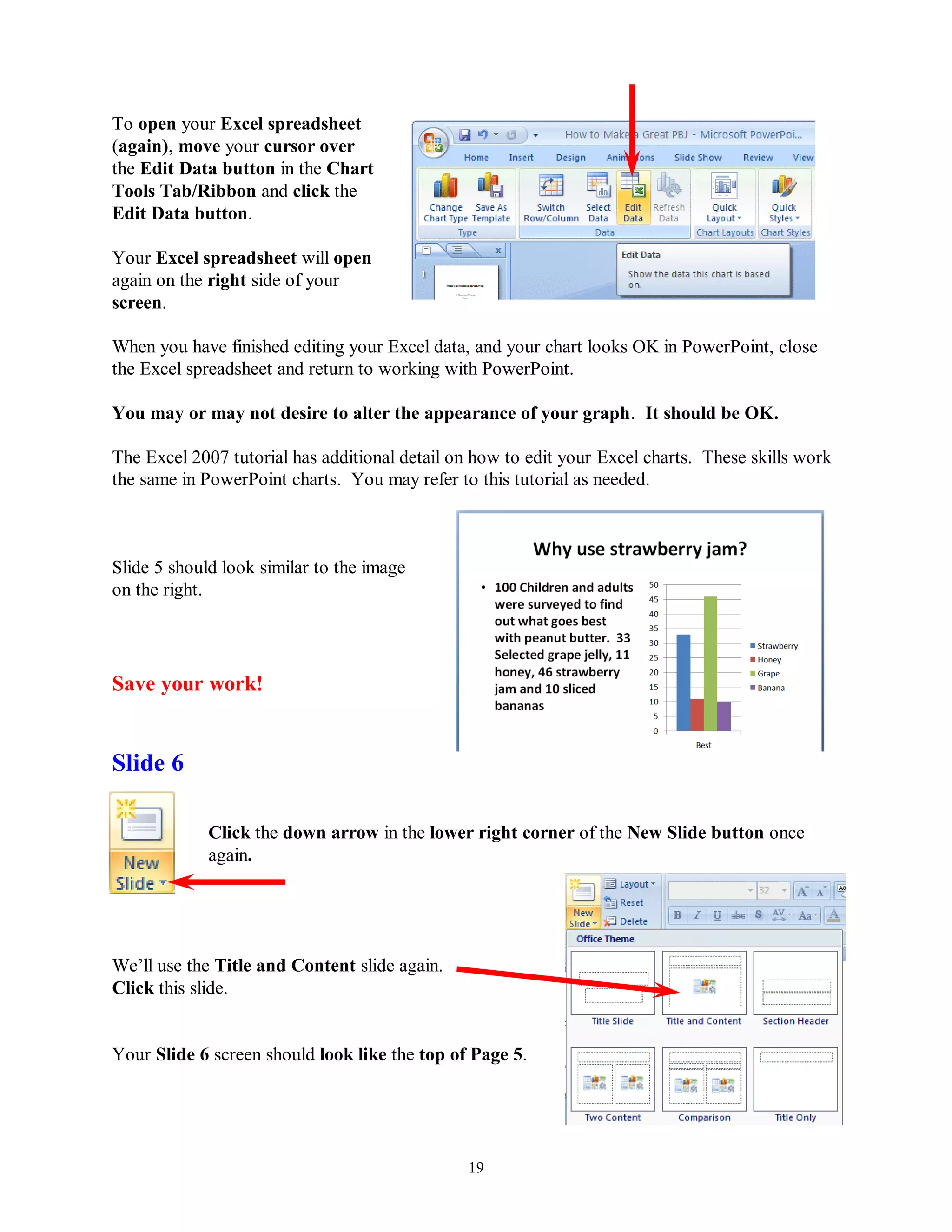 To open your Excel spreadsheet
(again), move your cursor over
the Edit Data button in the Chart
Tools Tab/Ribbon and click the
Edit Data button.

Your Excel spreadsheet will open
again on the right side of your
screen.

When you have finished editing your Excel data, and your chart looks OK in PowerPoint, close
the Excel spreadsheet and return to working with PowerPoint.

You may or may not desire to alter the appearance of your graph. It should be OK.

The Excel 2007 tutorial has additional detail on how to edit your Excel charts. These skills work
the same in PowerPoint charts. You may refer to this tutorial as needed.



Slide 5 should look similar to the image
on the right.




Save your work!


Slide 6

             Click the down arrow in the lower right corner of the New Slide button once
             again.




We’ll use the Title and Content slide again.
Click this slide.


Your Slide 6 screen should look like the top of Page 5.




                                                19
 