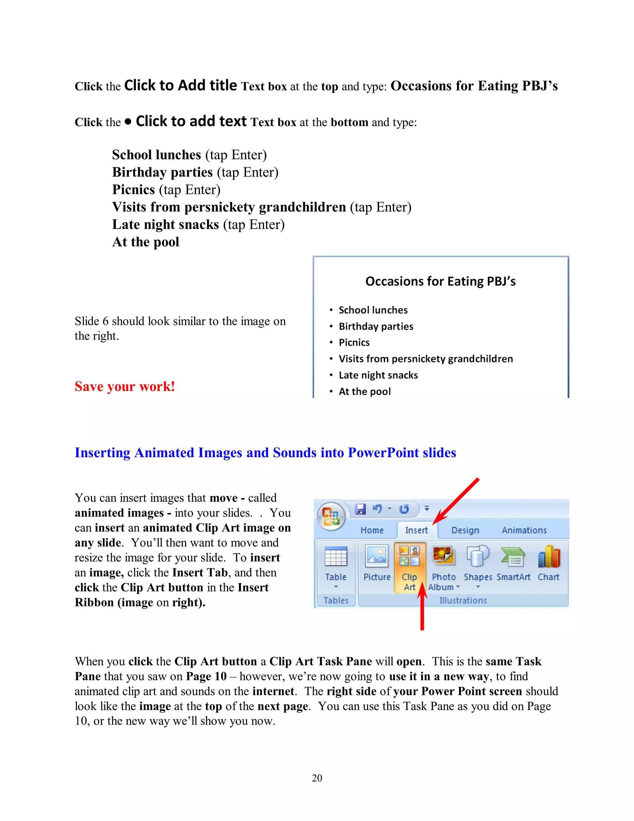 Click the Click to   Add title Text box at the top and type: Occasions for Eating PBJ‟s

Click the    Click to add text Text box at the bottom and type:
       School lunches (tap Enter)
       Birthday parties (tap Enter)
       Picnics (tap Enter)
       Visits from persnickety grandchildren (tap Enter)
       Late night snacks (tap Enter)
       At the pool




Slide 6 should look similar to the image on
the right.



Save your work!



Inserting Animated Images and Sounds into PowerPoint slides


You can insert images that move - called
animated images - into your slides. . You
can insert an animated Clip Art image on
any slide. You’ll then want to move and
resize the image for your slide. To insert
an image, click the Insert Tab, and then
click the Clip Art button in the Insert
Ribbon (image on right).



When you click the Clip Art button a Clip Art Task Pane will open. This is the same Task
Pane that you saw on Page 10 – however, we’re now going to use it in a new way, to find
animated clip art and sounds on the internet. The right side of your Power Point screen should
look like the image at the top of the next page. You can use this Task Pane as you did on Page
10, or the new way we’ll show you now.



                                              20
 