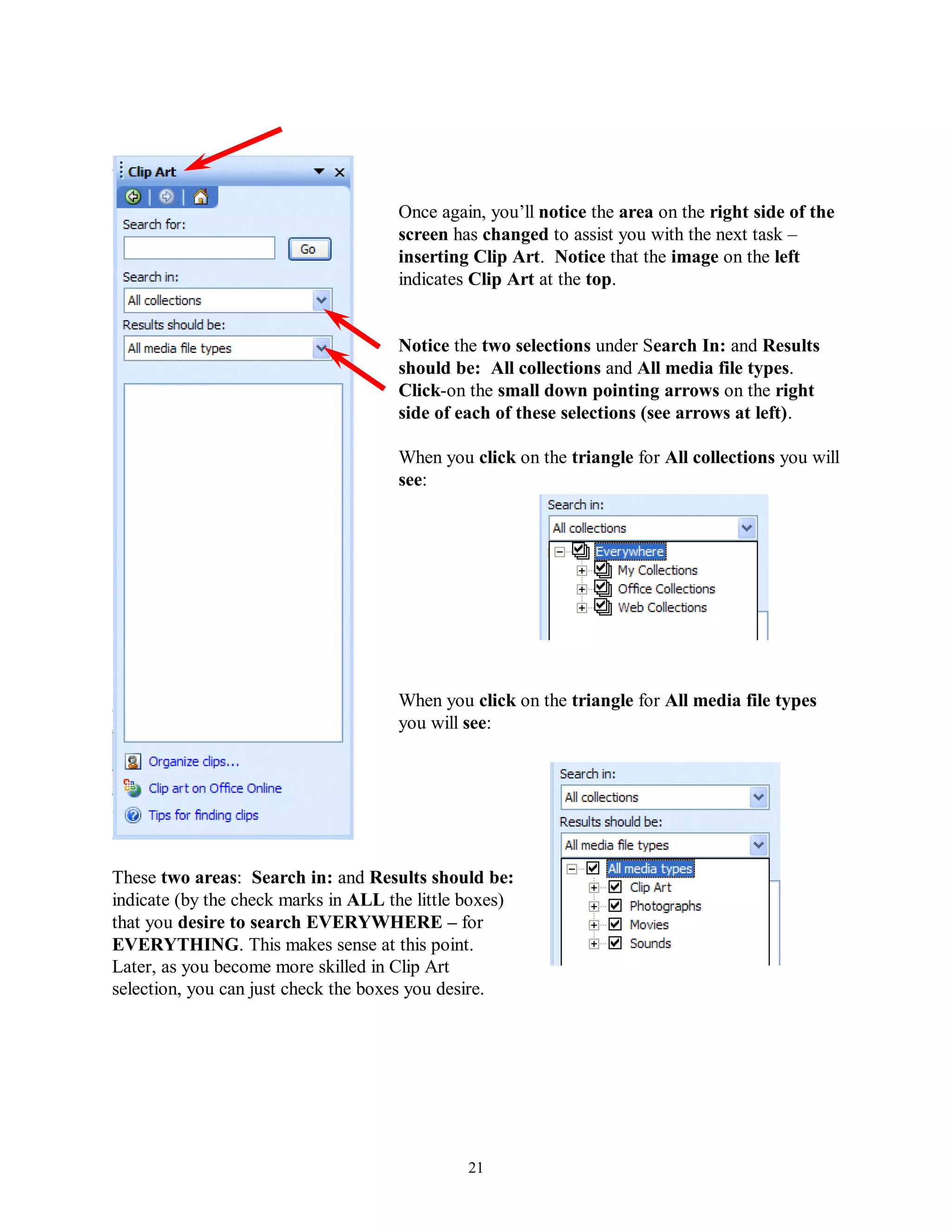 Once again, you’ll notice the area on the right side of the
                                     screen has changed to assist you with the next task –
                                     inserting Clip Art. Notice that the image on the left
                                     indicates Clip Art at the top.


                                     Notice the two selections under Search In: and Results
                                     should be: All collections and All media file types.
                                     Click-on the small down pointing arrows on the right
                                     side of each of these selections (see arrows at left).

                                     When you click on the triangle for All collections you will
                                     see:




                                     When you click on the triangle for All media file types
                                     you will see:




These two areas: Search in: and Results should be:
indicate (by the check marks in ALL the little boxes)
that you desire to search EVERYWHERE – for
EVERYTHING. This makes sense at this point.
Later, as you become more skilled in Clip Art
selection, you can just check the boxes you desire.




                                              21
 