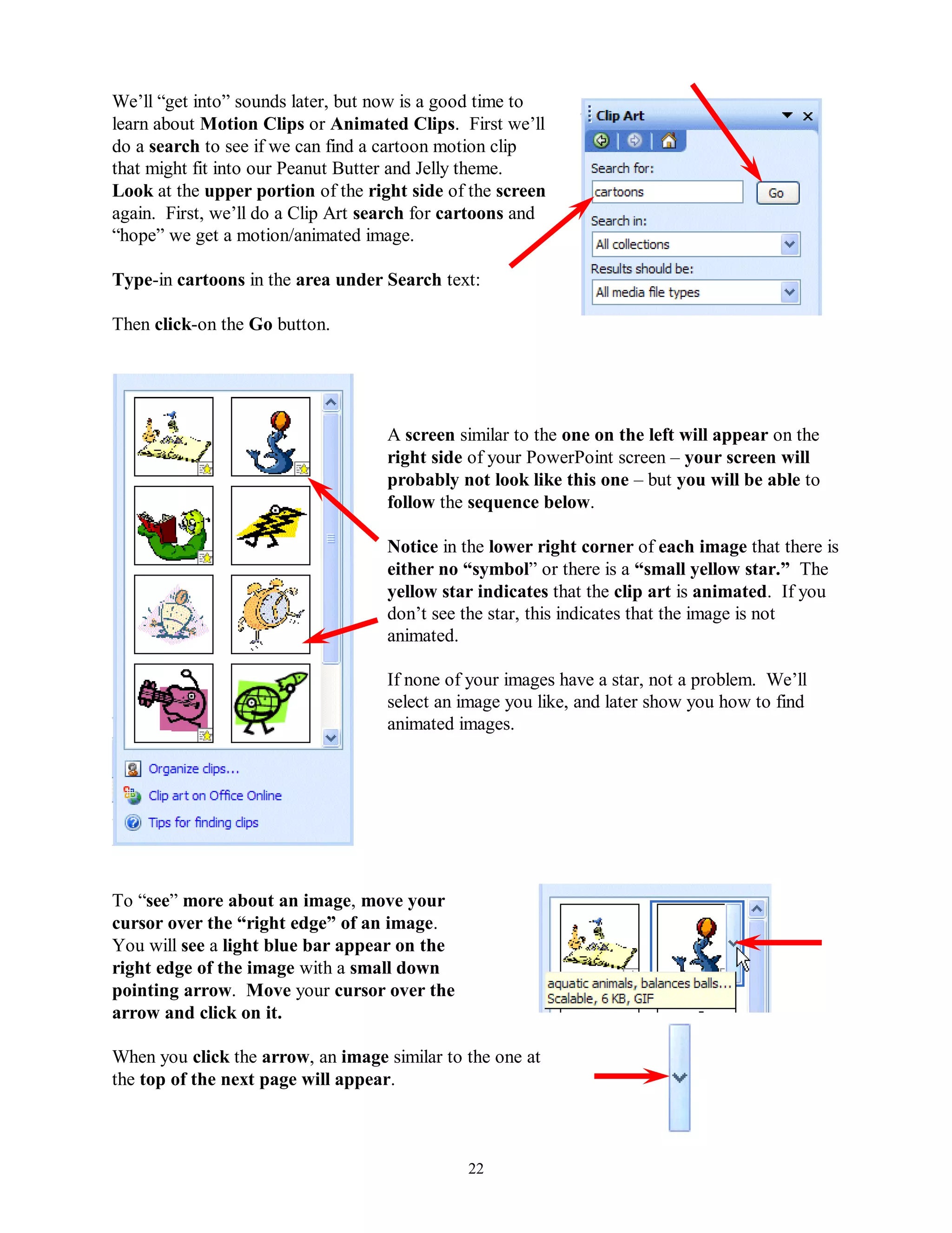 We’ll “get into” sounds later, but now is a good time to
learn about Motion Clips or Animated Clips. First we’ll
do a search to see if we can find a cartoon motion clip
that might fit into our Peanut Butter and Jelly theme.
Look at the upper portion of the right side of the screen
again. First, we’ll do a Clip Art search for cartoons and
“hope” we get a motion/animated image.

Type-in cartoons in the area under Search text:

Then click-on the Go button.




                                    A screen similar to the one on the left will appear on the
                                    right side of your PowerPoint screen – your screen will
                                    probably not look like this one – but you will be able to
                                    follow the sequence below.

                                    Notice in the lower right corner of each image that there is
                                    either no “symbol” or there is a “small yellow star.” The
                                    yellow star indicates that the clip art is animated. If you
                                    don’t see the star, this indicates that the image is not
                                    animated.

                                    If none of your images have a star, not a problem. We’ll
                                    select an image you like, and later show you how to find
                                    animated images.




To “see” more about an image, move your
cursor over the “right edge” of an image.
You will see a light blue bar appear on the
right edge of the image with a small down
pointing arrow. Move your cursor over the
arrow and click on it.

When you click the arrow, an image similar to the one at
the top of the next page will appear.



                                              22
 