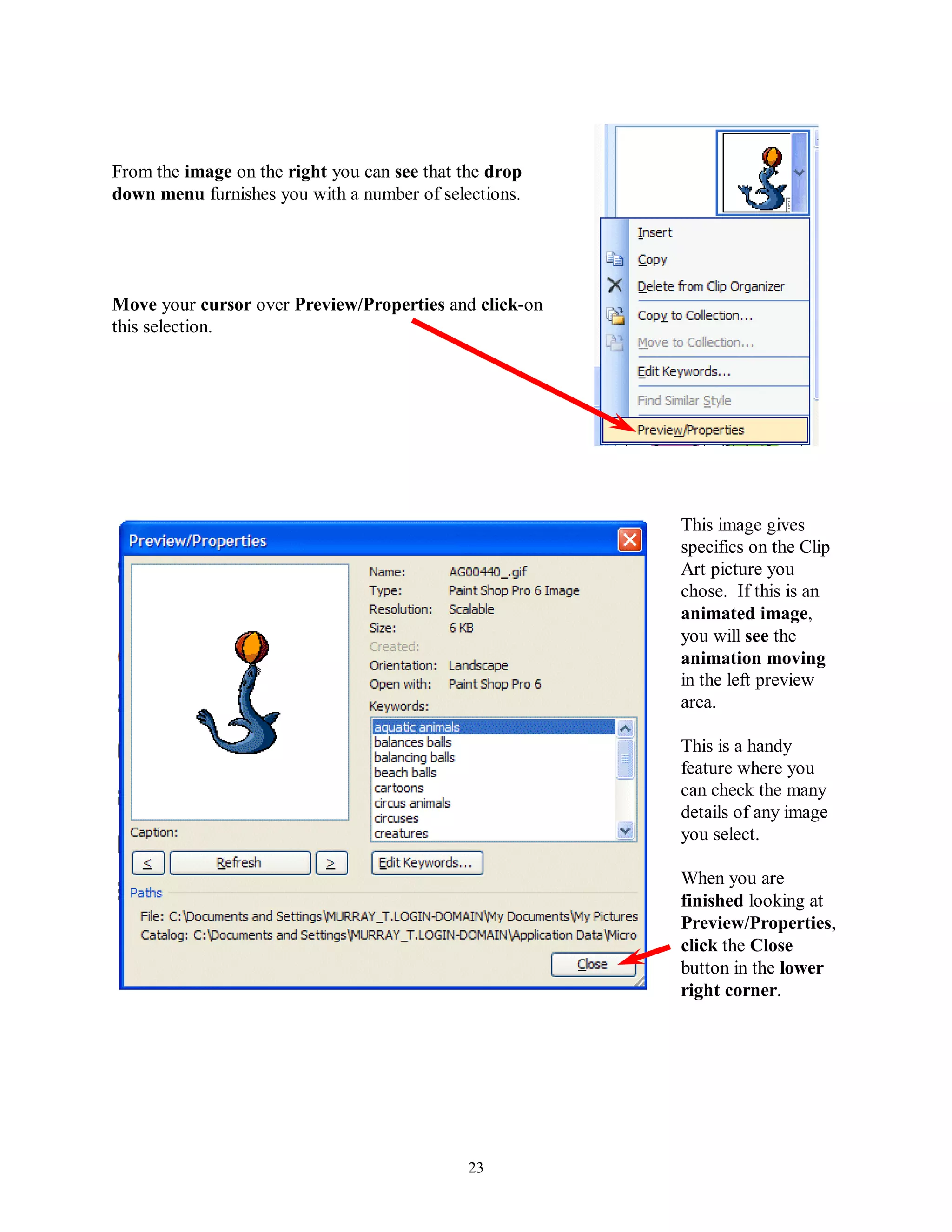 From the image on the right you can see that the drop
down menu furnishes you with a number of selections.




Move your cursor over Preview/Properties and click-on
this selection.




                                                        This image gives
                                                        specifics on the Clip
                                                        Art picture you
                                                        chose. If this is an
                                                        animated image,
                                                        you will see the
                                                        animation moving
                                                        in the left preview
                                                        area.

                                                        This is a handy
                                                        feature where you
                                                        can check the many
                                                        details of any image
                                                        you select.

                                                        When you are
                                                        finished looking at
                                                        Preview/Properties,
                                                        click the Close
                                                        button in the lower
                                                        right corner.




                                              23
 