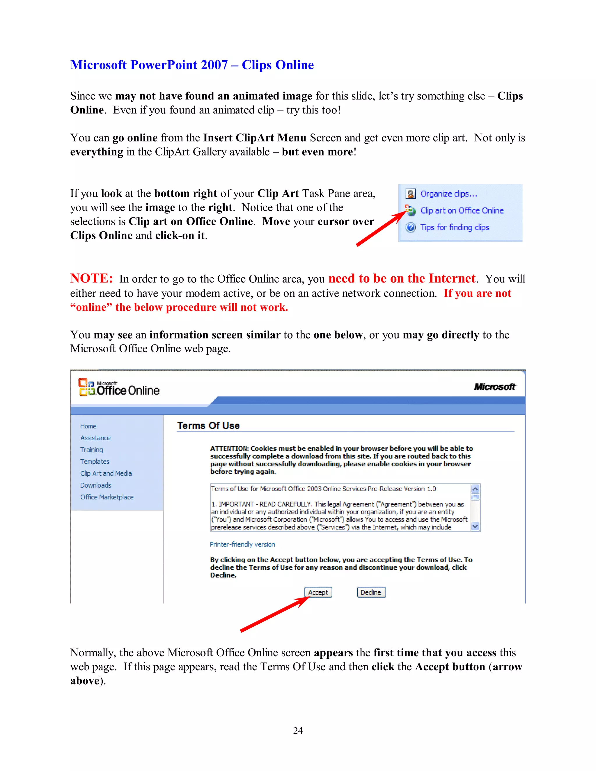 Microsoft PowerPoint 2007 – Clips Online

Since we may not have found an animated image for this slide, let’s try something else – Clips
Online. Even if you found an animated clip – try this too!

You can go online from the Insert ClipArt Menu Screen and get even more clip art. Not only is
everything in the ClipArt Gallery available – but even more!


If you look at the bottom right of your Clip Art Task Pane area,
you will see the image to the right. Notice that one of the
selections is Clip art on Office Online. Move your cursor over
Clips Online and click-on it.


NOTE: In order to go to the Office Online area, you need to be on the Internet. You will
either need to have your modem active, or be on an active network connection. If you are not
“online” the below procedure will not work.

You may see an information screen similar to the one below, or you may go directly to the
Microsoft Office Online web page.




Normally, the above Microsoft Office Online screen appears the first time that you access this
web page. If this page appears, read the Terms Of Use and then click the Accept button (arrow
above).



                                              24
 