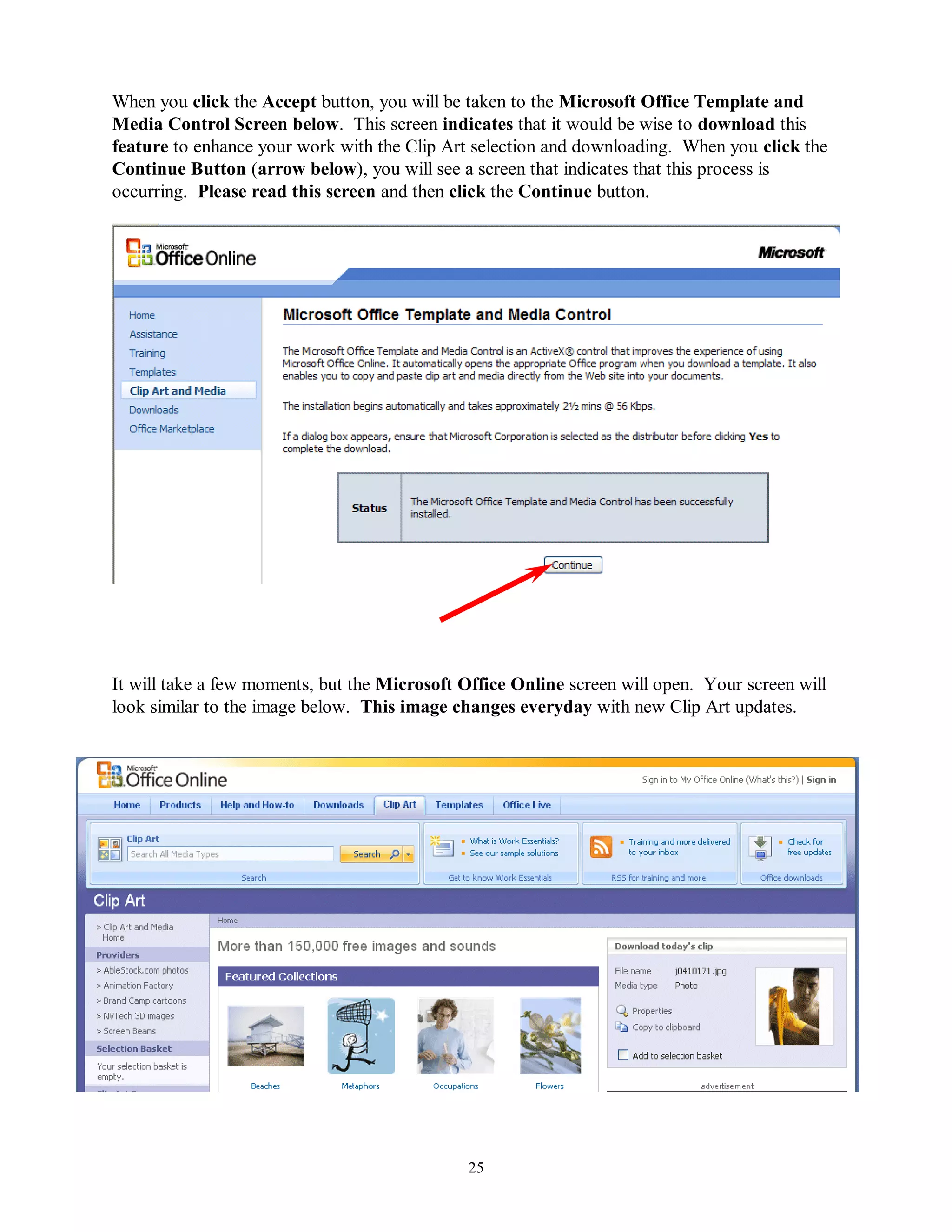 When you click the Accept button, you will be taken to the Microsoft Office Template and
Media Control Screen below. This screen indicates that it would be wise to download this
feature to enhance your work with the Clip Art selection and downloading. When you click the
Continue Button (arrow below), you will see a screen that indicates that this process is
occurring. Please read this screen and then click the Continue button.




It will take a few moments, but the Microsoft Office Online screen will open. Your screen will
look similar to the image below. This image changes everyday with new Clip Art updates.




                                              25
 