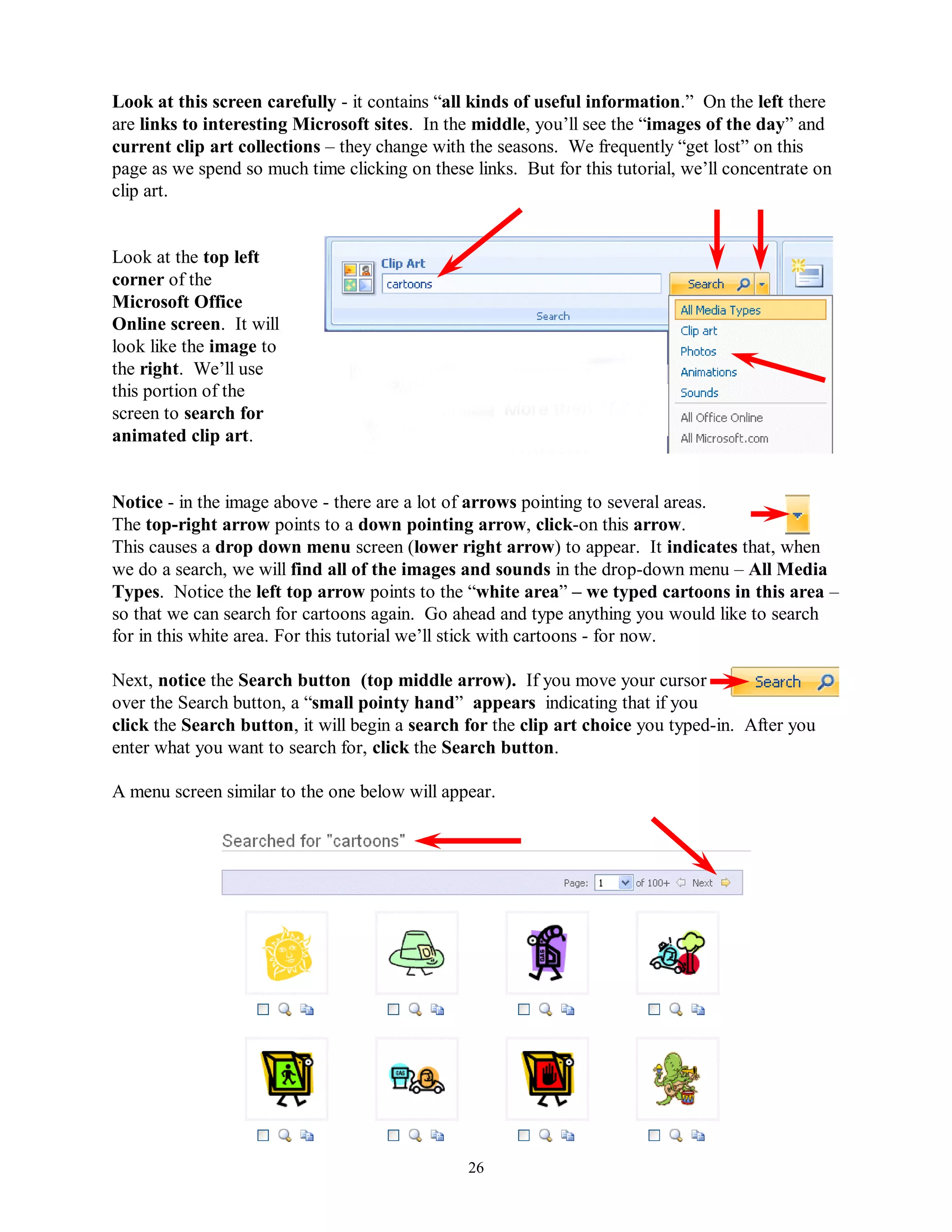 Look at this screen carefully - it contains “all kinds of useful information.” On the left there
are links to interesting Microsoft sites. In the middle, you’ll see the “images of the day” and
current clip art collections – they change with the seasons. We frequently “get lost” on this
page as we spend so much time clicking on these links. But for this tutorial, we’ll concentrate on
clip art.


Look at the top left
corner of the
Microsoft Office
Online screen. It will
look like the image to
the right. We’ll use
this portion of the
screen to search for
animated clip art.


Notice - in the image above - there are a lot of arrows pointing to several areas.
The top-right arrow points to a down pointing arrow, click-on this arrow.
This causes a drop down menu screen (lower right arrow) to appear. It indicates that, when
we do a search, we will find all of the images and sounds in the drop-down menu – All Media
Types. Notice the left top arrow points to the “white area” – we typed cartoons in this area –
so that we can search for cartoons again. Go ahead and type anything you would like to search
for in this white area. For this tutorial we’ll stick with cartoons - for now.

Next, notice the Search button (top middle arrow). If you move your cursor
over the Search button, a “small pointy hand” appears indicating that if you
click the Search button, it will begin a search for the clip art choice you typed-in. After you
enter what you want to search for, click the Search button.

A menu screen similar to the one below will appear.




                                                26
 