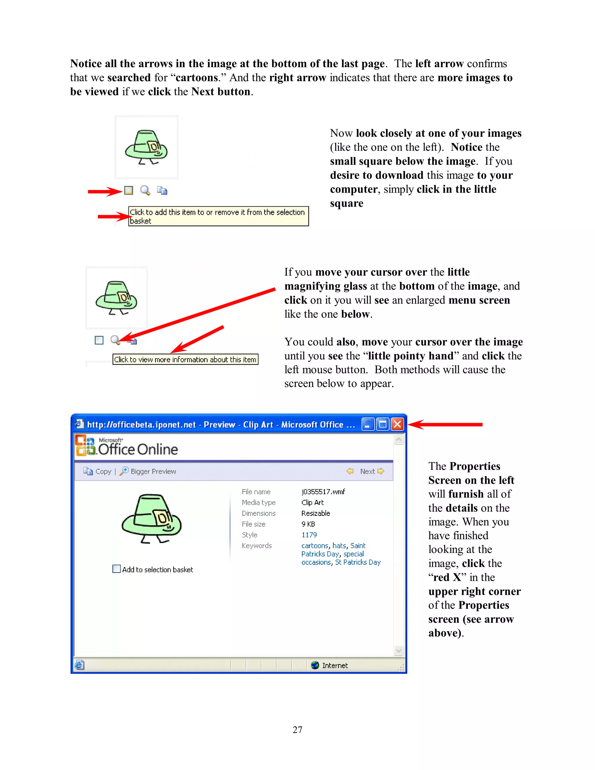 Notice all the arrows in the image at the bottom of the last page. The left arrow confirms
that we searched for “cartoons.” And the right arrow indicates that there are more images to
be viewed if we click the Next button.


                                                      Now look closely at one of your images
                                                      (like the one on the left). Notice the
                                                      small square below the image. If you
                                                      desire to download this image to your
                                                      computer, simply click in the little
                                                      square




                                            If you move your cursor over the little
                                            magnifying glass at the bottom of the image, and
                                            click on it you will see an enlarged menu screen
                                            like the one below.

                                            You could also, move your cursor over the image
                                            until you see the “little pointy hand” and click the
                                            left mouse button. Both methods will cause the
                                            screen below to appear.




                                                                           The Properties
                                                                           Screen on the left
                                                                           will furnish all of
                                                                           the details on the
                                                                           image. When you
                                                                           have finished
                                                                           looking at the
                                                                           image, click the
                                                                           “red X” in the
                                                                           upper right corner
                                                                           of the Properties
                                                                           screen (see arrow
                                                                           above).




                                              27
 