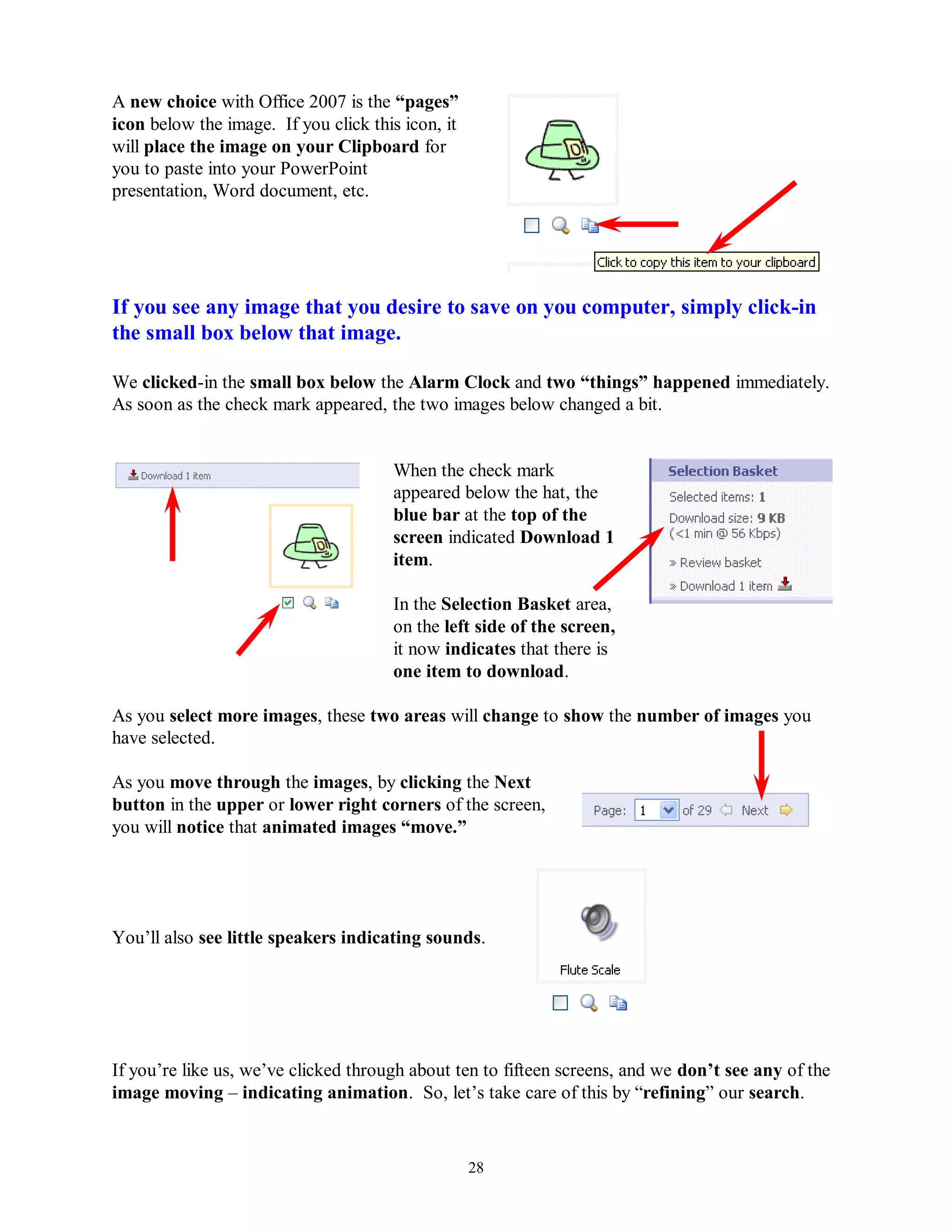 A new choice with Office 2007 is the “pages”
icon below the image. If you click this icon, it
will place the image on your Clipboard for
you to paste into your PowerPoint
presentation, Word document, etc.




If you see any image that you desire to save on you computer, simply click-in
the small box below that image.

We clicked-in the small box below the Alarm Clock and two “things” happened immediately.
As soon as the check mark appeared, the two images below changed a bit.


                                      When the check mark
                                      appeared below the hat, the
                                      blue bar at the top of the
                                      screen indicated Download 1
                                      item.

                                      In the Selection Basket area,
                                      on the left side of the screen,
                                      it now indicates that there is
                                      one item to download.

As you select more images, these two areas will change to show the number of images you
have selected.

As you move through the images, by clicking the Next
button in the upper or lower right corners of the screen,
you will notice that animated images “move.”




You’ll also see little speakers indicating sounds.




If you’re like us, we’ve clicked through about ten to fifteen screens, and we don‟t see any of the
image moving – indicating animation. So, let’s take care of this by “refining” our search.


                                                   28
 