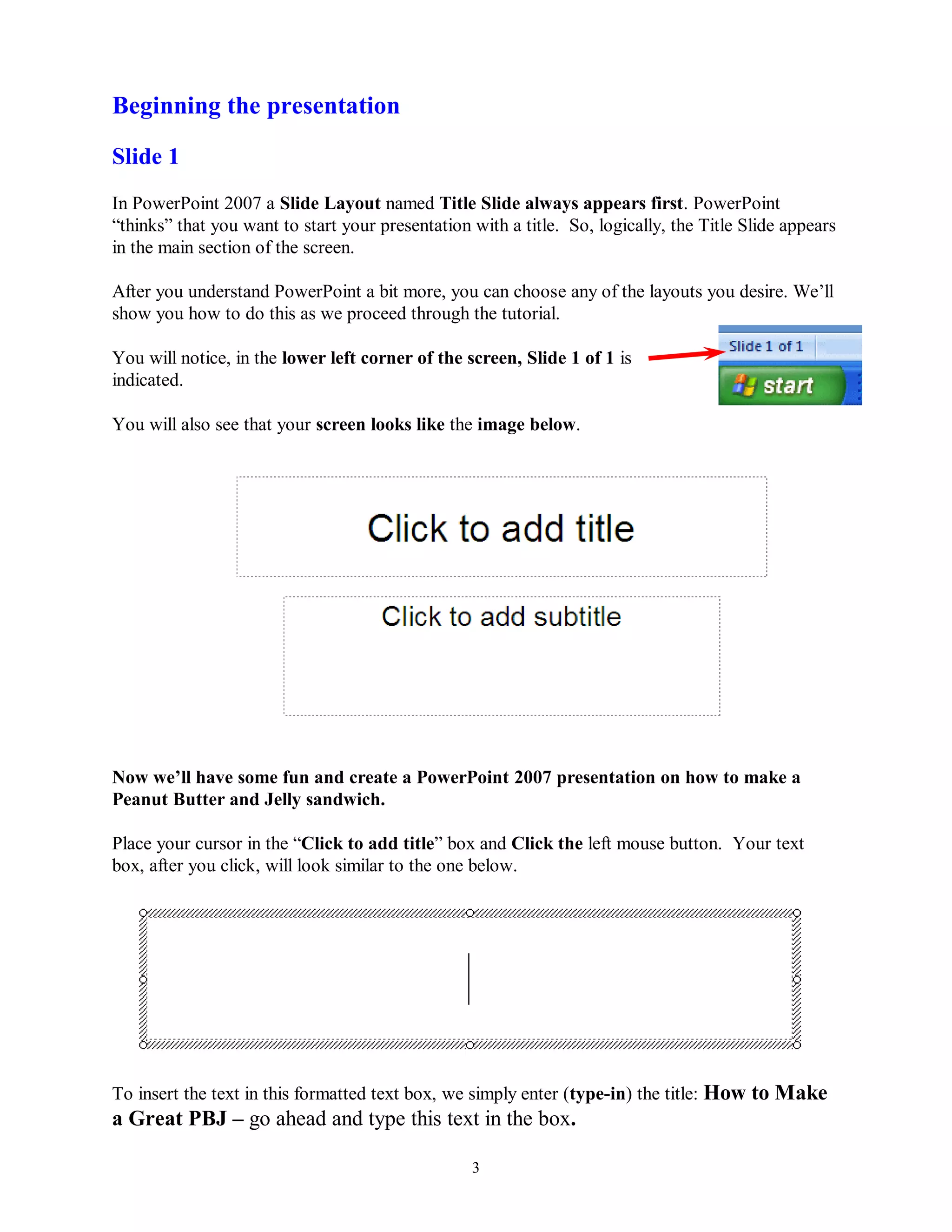 Beginning the presentation

Slide 1
In PowerPoint 2007 a Slide Layout named Title Slide always appears first. PowerPoint
“thinks” that you want to start your presentation with a title. So, logically, the Title Slide appears
in the main section of the screen.

After you understand PowerPoint a bit more, you can choose any of the layouts you desire. We’ll
show you how to do this as we proceed through the tutorial.

You will notice, in the lower left corner of the screen, Slide 1 of 1 is
indicated.

You will also see that your screen looks like the image below.




Now we‟ll have some fun and create a PowerPoint 2007 presentation on how to make a
Peanut Butter and Jelly sandwich.

Place your cursor in the “Click to add title” box and Click the left mouse button. Your text
box, after you click, will look similar to the one below.




To insert the text in this formatted text box, we simply enter (type-in) the title: How to Make
a Great PBJ – go ahead and type this text in the box.

                                                  3
 