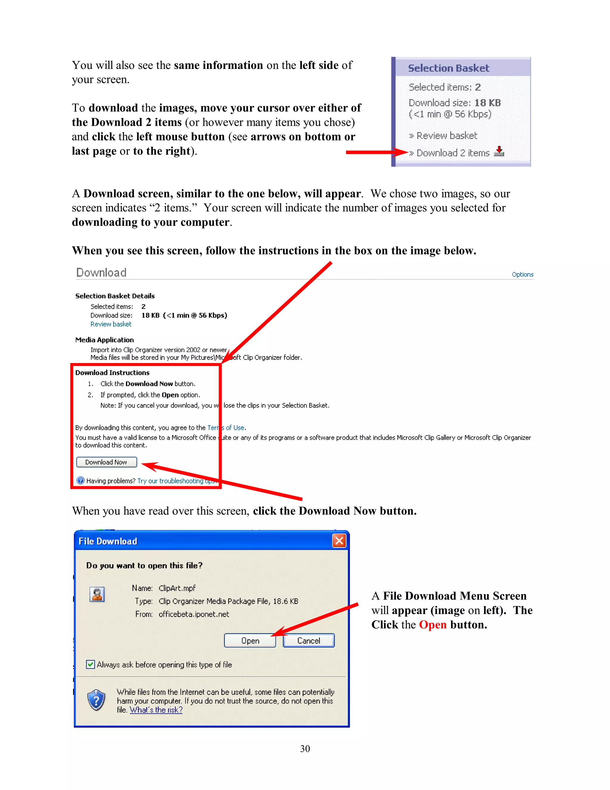You will also see the same information on the left side of
your screen.

To download the images, move your cursor over either of
the Download 2 items (or however many items you chose)
and click the left mouse button (see arrows on bottom or
last page or to the right).


A Download screen, similar to the one below, will appear. We chose two images, so our
screen indicates “2 items.” Your screen will indicate the number of images you selected for
downloading to your computer.

When you see this screen, follow the instructions in the box on the image below.




When you have read over this screen, click the Download Now button.




                                                              A File Download Menu Screen
                                                              will appear (image on left). The
                                                              Click the Open button.




                                               30
 