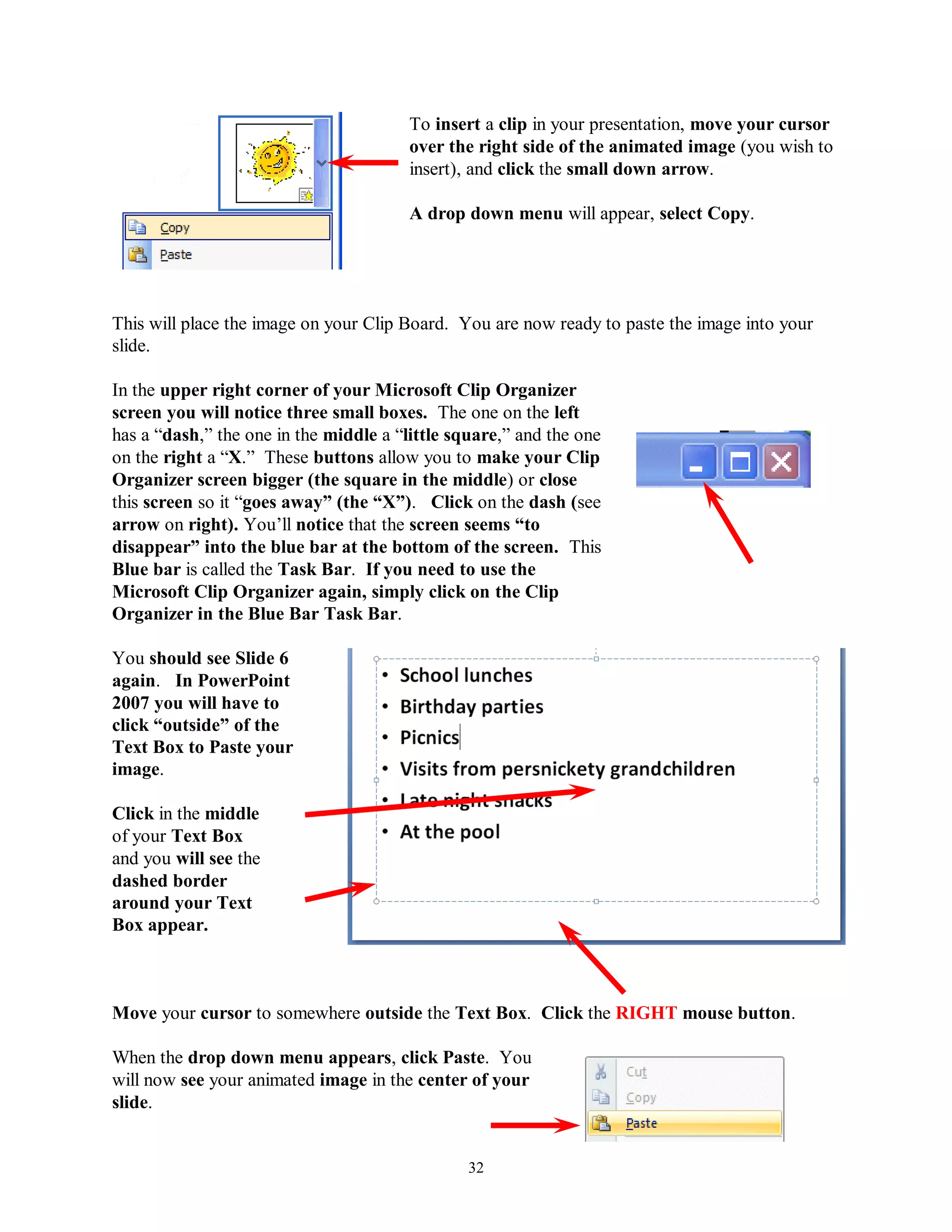 To insert a clip in your presentation, move your cursor
                                        over the right side of the animated image (you wish to
                                        insert), and click the small down arrow.

                                        A drop down menu will appear, select Copy.




This will place the image on your Clip Board. You are now ready to paste the image into your
slide.

In the upper right corner of your Microsoft Clip Organizer
screen you will notice three small boxes. The one on the left
has a “dash,” the one in the middle a “little square,” and the one
on the right a “X.” These buttons allow you to make your Clip
Organizer screen bigger (the square in the middle) or close
this screen so it “goes away” (the “X”). Click on the dash (see
arrow on right). You’ll notice that the screen seems “to
disappear” into the blue bar at the bottom of the screen. This
Blue bar is called the Task Bar. If you need to use the
Microsoft Clip Organizer again, simply click on the Clip
Organizer in the Blue Bar Task Bar.

You should see Slide 6
again. In PowerPoint
2007 you will have to
click “outside” of the
Text Box to Paste your
image.

Click in the middle
of your Text Box
and you will see the
dashed border
around your Text
Box appear.



Move your cursor to somewhere outside the Text Box. Click the RIGHT mouse button.

When the drop down menu appears, click Paste. You
will now see your animated image in the center of your
slide.


                                                32
 