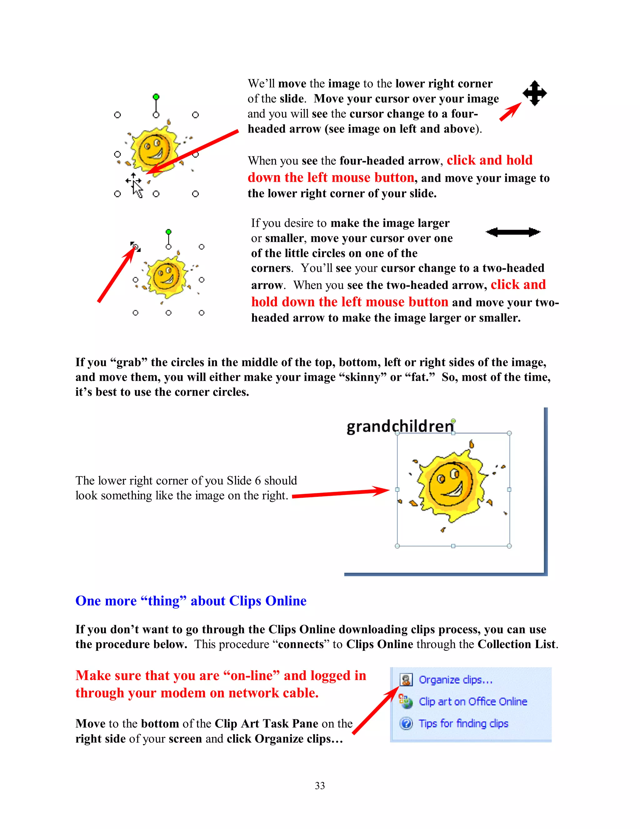 We’ll move the image to the lower right corner
                                  of the slide. Move your cursor over your image
                                  and you will see the cursor change to a four-
                                  headed arrow (see image on left and above).

                                  When you see the four-headed arrow, click and hold
                                  down the left mouse button, and move your image to
                                  the lower right corner of your slide.

                                  If you desire to make the image larger
                                  or smaller, move your cursor over one
                                  of the little circles on one of the
                                  corners. You’ll see your cursor change to a two-headed
                                  arrow. When you see the two-headed arrow, click and
                                  hold down the left mouse button and move your two-
                                  headed arrow to make the image larger or smaller.


If you “grab” the circles in the middle of the top, bottom, left or right sides of the image,
and move them, you will either make your image “skinny” or “fat.” So, most of the time,
it‟s best to use the corner circles.




The lower right corner of you Slide 6 should
look something like the image on the right.




One more “thing” about Clips Online
If you don‟t want to go through the Clips Online downloading clips process, you can use
the procedure below. This procedure “connects” to Clips Online through the Collection List.

Make sure that you are “on-line” and logged in
through your modem on network cable.

Move to the bottom of the Clip Art Task Pane on the
right side of your screen and click Organize clips…


                                               33
 