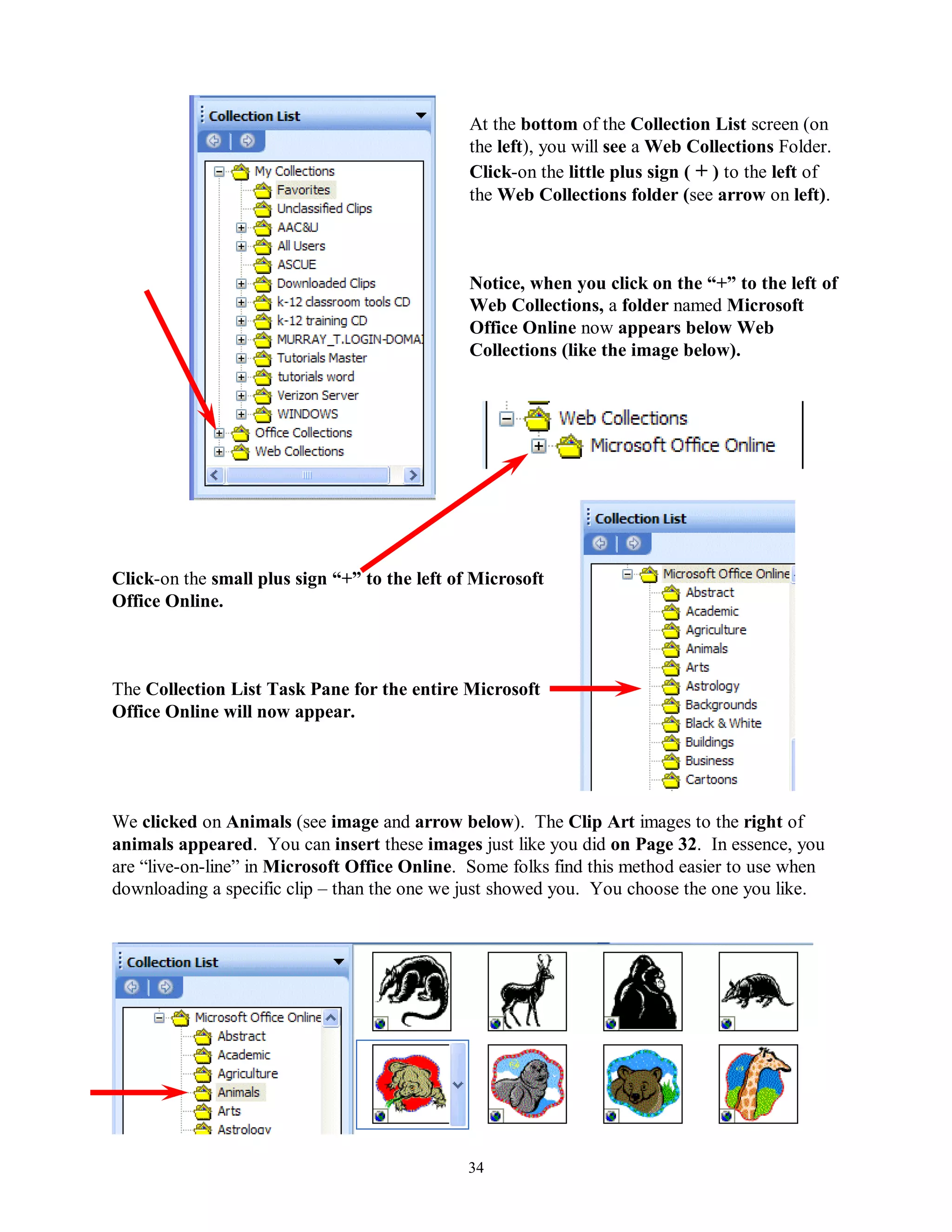 At the bottom of the Collection List screen (on
                                               the left), you will see a Web Collections Folder.
                                               Click-on the little plus sign ( + ) to the left of
                                               the Web Collections folder (see arrow on left).



                                               Notice, when you click on the “+” to the left of
                                               Web Collections, a folder named Microsoft
                                               Office Online now appears below Web
                                               Collections (like the image below).




Click-on the small plus sign “+” to the left of Microsoft
Office Online.



The Collection List Task Pane for the entire Microsoft
Office Online will now appear.




We clicked on Animals (see image and arrow below). The Clip Art images to the right of
animals appeared. You can insert these images just like you did on Page 32. In essence, you
are “live-on-line” in Microsoft Office Online. Some folks find this method easier to use when
downloading a specific clip – than the one we just showed you. You choose the one you like.




                                               34
 