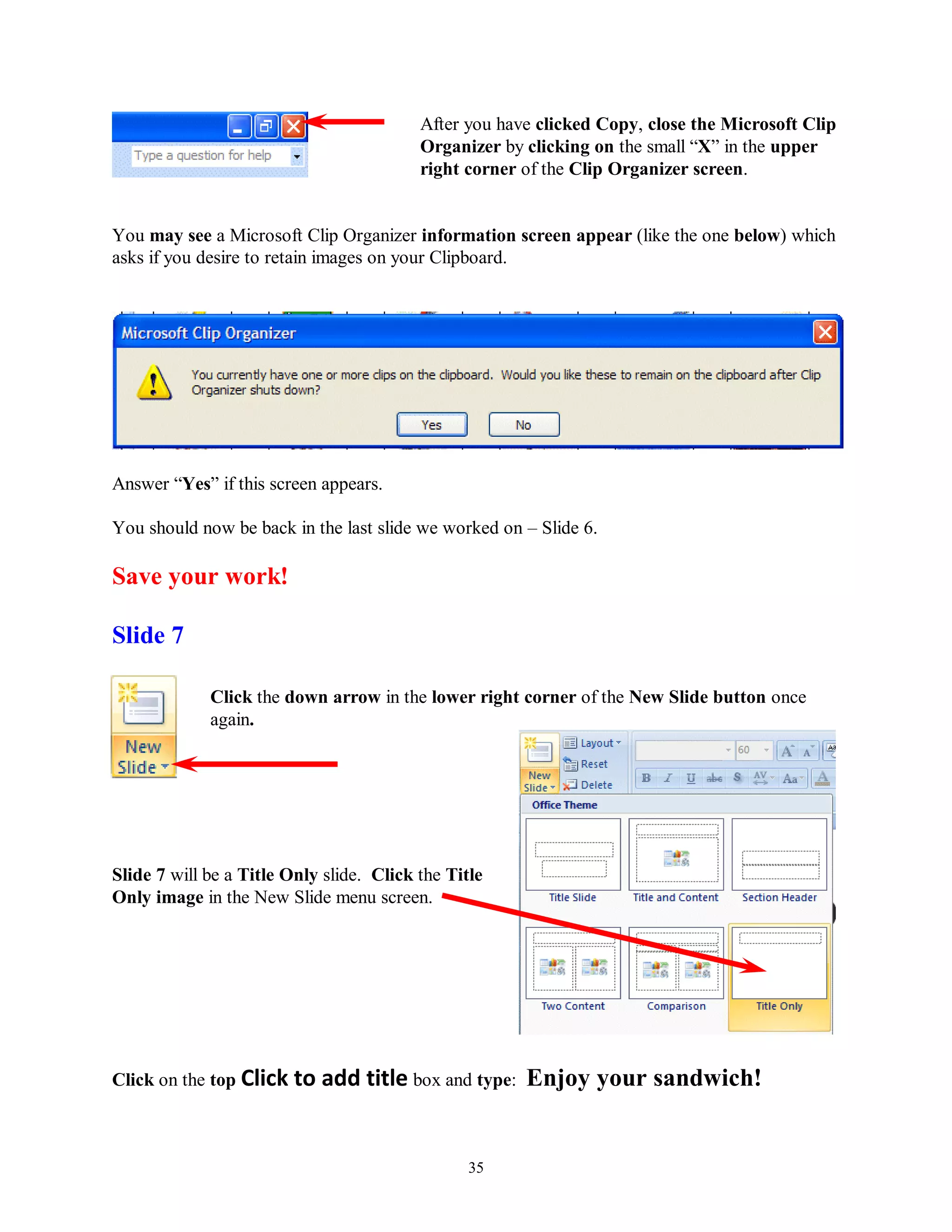 After you have clicked Copy, close the Microsoft Clip
                                          Organizer by clicking on the small “X” in the upper
                                          right corner of the Clip Organizer screen.


You may see a Microsoft Clip Organizer information screen appear (like the one below) which
asks if you desire to retain images on your Clipboard.




Answer “Yes” if this screen appears.

You should now be back in the last slide we worked on – Slide 6.

Save your work!

Slide 7

             Click the down arrow in the lower right corner of the New Slide button once
             again.




Slide 7 will be a Title Only slide. Click the Title
Only image in the New Slide menu screen.




Click on the top Click to   add title box and type: Enjoy your sandwich!


                                                 35
 