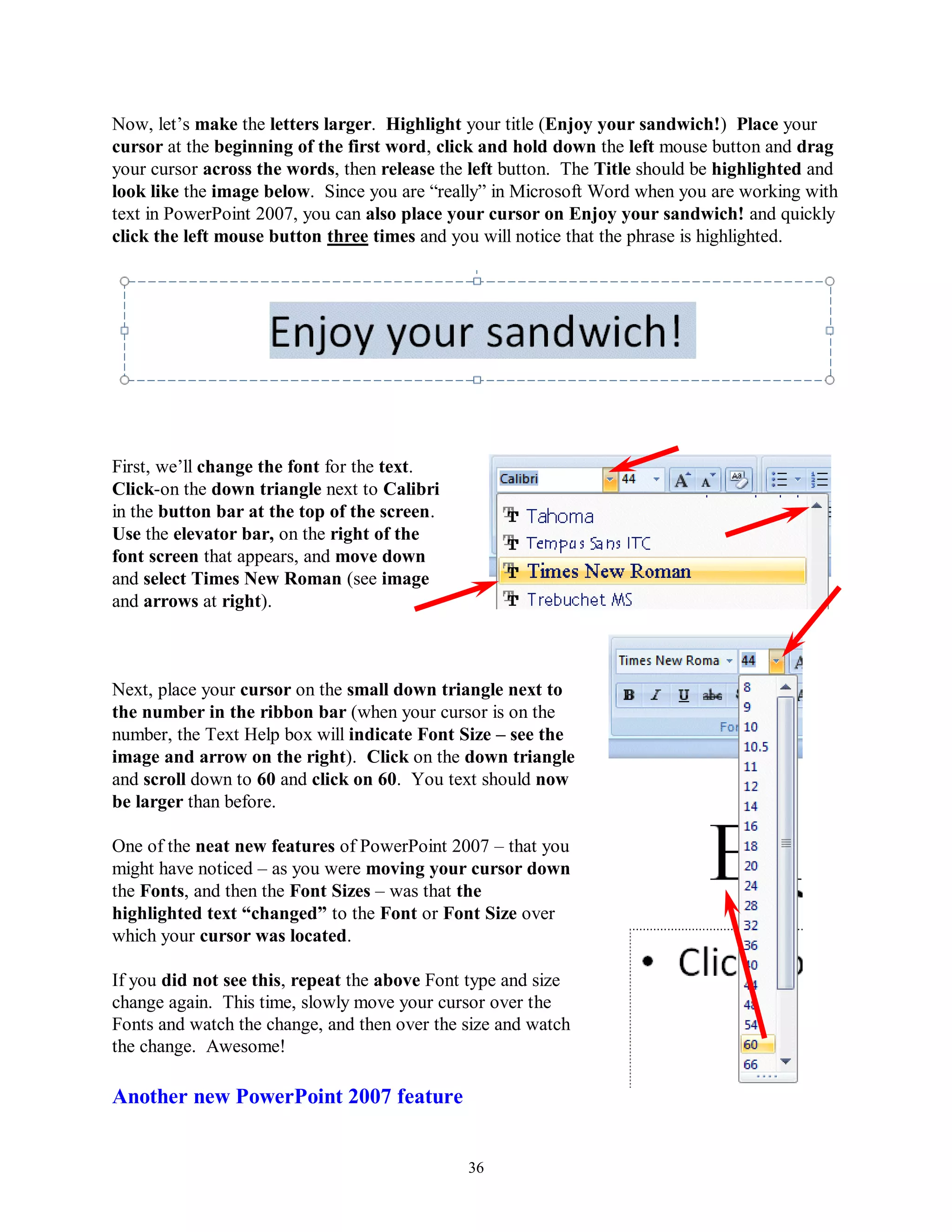 Now, let’s make the letters larger. Highlight your title (Enjoy your sandwich!) Place your
cursor at the beginning of the first word, click and hold down the left mouse button and drag
your cursor across the words, then release the left button. The Title should be highlighted and
look like the image below. Since you are “really” in Microsoft Word when you are working with
text in PowerPoint 2007, you can also place your cursor on Enjoy your sandwich! and quickly
click the left mouse button three times and you will notice that the phrase is highlighted.




First, we’ll change the font for the text.
Click-on the down triangle next to Calibri
in the button bar at the top of the screen.
Use the elevator bar, on the right of the
font screen that appears, and move down
and select Times New Roman (see image
and arrows at right).



Next, place your cursor on the small down triangle next to
the number in the ribbon bar (when your cursor is on the
number, the Text Help box will indicate Font Size – see the
image and arrow on the right). Click on the down triangle
and scroll down to 60 and click on 60. You text should now
be larger than before.

One of the neat new features of PowerPoint 2007 – that you
might have noticed – as you were moving your cursor down
the Fonts, and then the Font Sizes – was that the
highlighted text “changed” to the Font or Font Size over
which your cursor was located.

If you did not see this, repeat the above Font type and size
change again. This time, slowly move your cursor over the
Fonts and watch the change, and then over the size and watch
the change. Awesome!

Another new PowerPoint 2007 feature


                                              36
 