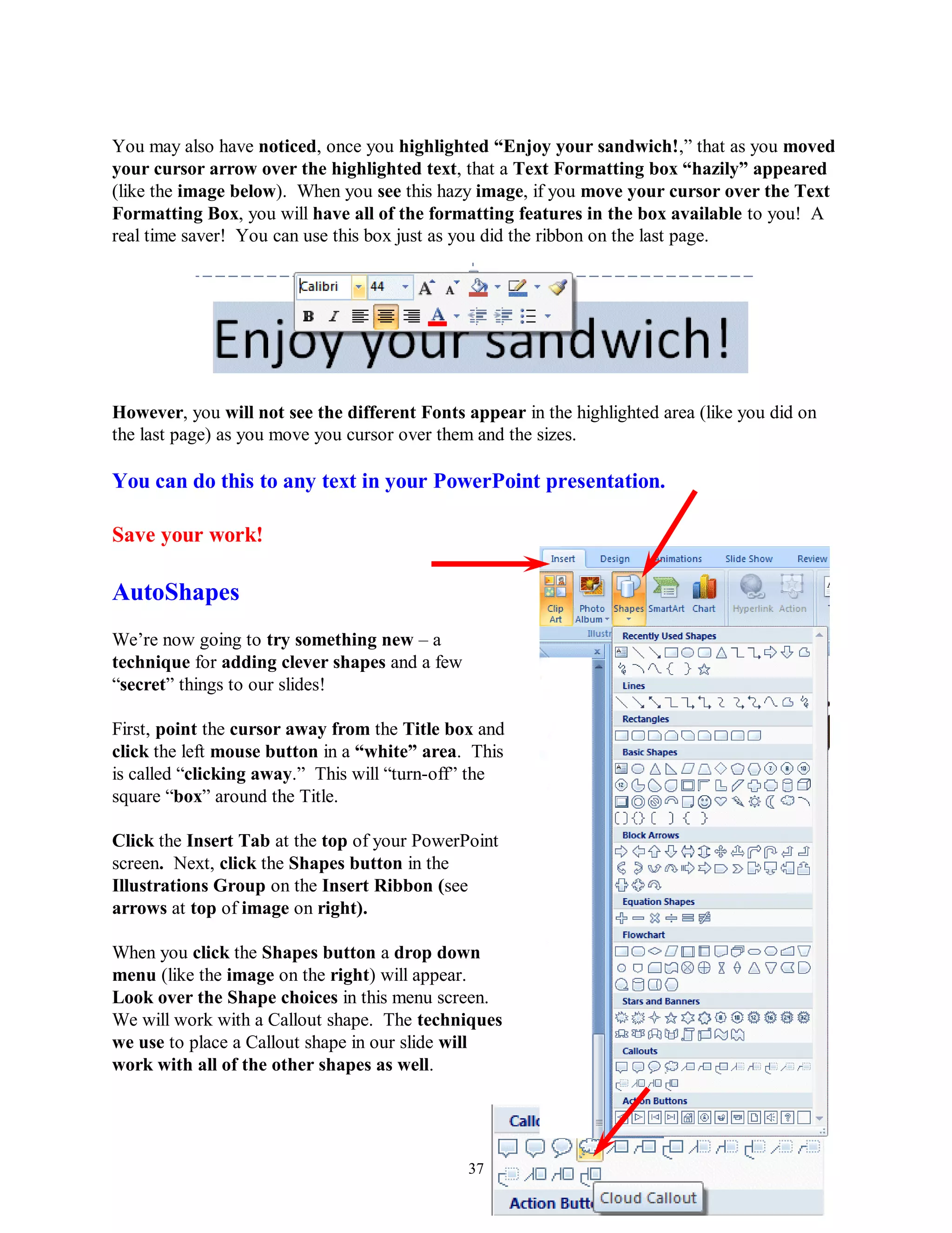 You may also have noticed, once you highlighted “Enjoy your sandwich!,” that as you moved
your cursor arrow over the highlighted text, that a Text Formatting box “hazily” appeared
(like the image below). When you see this hazy image, if you move your cursor over the Text
Formatting Box, you will have all of the formatting features in the box available to you! A
real time saver! You can use this box just as you did the ribbon on the last page.




However, you will not see the different Fonts appear in the highlighted area (like you did on
the last page) as you move you cursor over them and the sizes.

You can do this to any text in your PowerPoint presentation.

Save your work!

AutoShapes
We’re now going to try something new – a
technique for adding clever shapes and a few
“secret” things to our slides!

First, point the cursor away from the Title box and
click the left mouse button in a “white” area. This
is called “clicking away.” This will “turn-off” the
square “box” around the Title.

Click the Insert Tab at the top of your PowerPoint
screen. Next, click the Shapes button in the
Illustrations Group on the Insert Ribbon (see
arrows at top of image on right).

When you click the Shapes button a drop down
menu (like the image on the right) will appear.
Look over the Shape choices in this menu screen.
We will work with a Callout shape. The techniques
we use to place a Callout shape in our slide will
work with all of the other shapes as well.




                                               37
 
